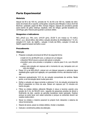 M Ó D U L O 1
QUÍMICA INORGÂNICA EXPERIMENTAL - 2003
9
Parte Experimental
Materiais
béquer de 50 e de 100 mL; proveta de 10, de 50 e de 100 mL; bastão de vidro;
tubos de ensaio (6) e suporte; conta-gotas; conjunto para filtração à vácuo (funil de
Büchner; quitasato; papel de filtro; trompa d'água); cápsula de porcelana grande
(para banho de gelo); balança; espátula; vidro de relógio; garrafa lavadeira (3);
centrífuga; gelo; frascos para guardar o produto obtido.
Reagentes e indicadores
NiCl2.6H2O p.a.; NH3 conc. (d=0,91 g/mL; 25-28 % em massa ou 15 mol/L);
NH4Cl p.a.; álcool etílico; éter etílico; solução alcoólica de dimetilglioxima 1 % m/v;
solução 0,10 mol/L de AgNO3 ; solução 3 mol/L de HNO3 ; solução 1,0 mol/L de
NaOH; papel tornassol vermelho e azul.
Procedimento
Obtenção
• Preparar a solução amoniacal de NH4Cl da seguinte forma:
•medir 2,5 mL de NH4OH conc. e colocar em um béquer;
•dissolver NH4Cl pouco a pouco até saturar a solução;
•transferir para uma proveta e completar o volume para 5 mL com NH4OH
conc..
•deixar esta solução em repouso até o momento do uso, tampada com um
vidro de relógio.
• Pesar 2,5 g de NiCl2.6H2O, colocar em um béquer pequeno e adicionar água
destilada gota a gota com agitação, em quantidade mínima, até dissolver todo o
sal.
• Adicionar gradualmente 12,5 mL de solução concentrada de amônia. Neste
ponto, a cor da solução deve mudar para azul.
• Esfriar a solução em água corrente e adicionar 5 mL de solução amoniacal de
NH4Cl preparada no início da aula. Deixar em repouso por 15 minutos em
banho de gelo.
• Filtrar os cristais obtidos utilizando filtração à vácuo e lavá-los usando uma
porção de 5 mL de NH4OH conc., seguida de pequenas porções de álcool e
finalmente de éter, usando as garrafas lavadeiras nesta operação. Explicar
porque se pode lavar com estes solventes e porque os solventes devem ser
usados nesta ordem.
• Secar os cristais o máximo possível no próprio funil, deixando o sistema de
vácuo funcionando.
• Depois de secos, pesar os cristais obtidos. Anotar o resultado.
• Calcular o rendimento prático da obtenção.
 