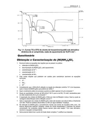 M Ó D U L O 1
QUÍMICA INORGÂNICA EXPERIMENTAL - 2003
11
Fig. 1.1. Curvas TG e DTG de cloreto de hexaaminoníquel(II) sob atmosfera
dinâmica de ar comprimido, razão de aquecimento de 10,0o
C min-1
.
Questionário
Obtenção e Caracterização do [Ni(NH3)6]Cl2
1. Escrever todas as equações das reações que se passam na prática:
• obtenção do [Ni(NH3)6]Cl2;
• decomposição do [Ni(NH3)6]Cl2 pelo aquecimento;
• caracterização do Ni 2+
;
• caracterização do Cl -
;
• caracterização de NH3 .
2. Citar outras reações que poderiam ser usadas para caracterizar (escrever as equações
químicas):
• Cl--
;
• NH3 ;
• Ni2+
.
3. Considerando que o NiCl2.6H2O utilizado na reação de obtenção continha 15 % de impurezas,
qual a massa de [Ni(NH3)6]Cl2 que poderia ser obtido ?
4. Qual o rendimento prático do processo quando se obtém apenas 2,0 g do composto ?
5. Quais as quantidades mínimas de NiCl2.6H2O 100 % puro e de NH3 15 mol/L necessárias para
se obter exatamente 20,0 g do composto ?
6. A separação dos cristais de [Ni(NH3)6]Cl2 é feita por meio de filtração à vácuo. Qual ou quais as
vantagens desta filtração sobre a filtração comum ?
7. Após a separação dos cristais do [Ni(NH3)6]Cl2 estes são lavados com álcool etílico e finalmente
com éter. Pode-se substituir álcool etílico ou éter por água destilada ? Explique.
8. Na obtenção do [Ni(NH3)6]Cl2 o procedimento manda usar cloreto de níquel(II) e NH3 conc.. Os
frascos disponíveis estavam rotulados: cloreto de níquel hexaidratado e hidróxido de amônio
concentrado. Os conteúdos destes frascos servem para esta reação ? Em caso afirmativo,
escrever a equação correspondente.
9. Seria possível determinar o ponto de fusão deste complexo ? Justificar sua resposta.
 