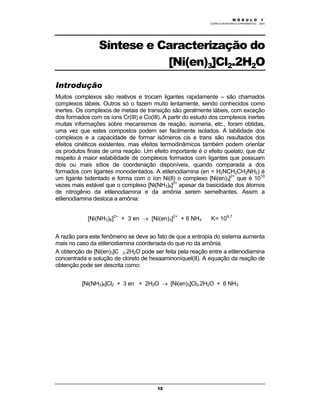 M Ó D U L O 1
QUÍMICA INORGÂNICA EXPERIMENTAL - 2003
12
Síntese e Caracterização do
[Ni(en)3]Cl2.2H2O
Introdução
Muitos complexos são reativos e trocam ligantes rapidamente – são chamados
complexos lábeis. Outros só o fazem muito lentamente, sendo conhecidos como
inertes. Os complexos de metais de transição são geralmente lábeis, com exceção
dos formados com os íons Cr(III) e Co(III). A partir do estudo dos complexos inertes
muitas informações sobre mecanismos de reação, isomeria, etc., foram obtidas,
uma vez que estes compostos podem ser facilmente isolados. A labilidade dos
complexos e a capacidade de formar isômeros cis e trans são resultados dos
efeitos cinéticos existentes, mas efeitos termodinâmicos também podem orientar
os produtos finais de uma reação. Um efeito importante é o efeito quelato, que diz
respeito à maior estabilidade de complexos formados com ligantes que possuam
dois ou mais sítios de coordenação disponíveis, quando comparada a dos
formados com ligantes monodentados. A etilenodiamina (en = H2NCH2CH2NH2) é
um ligante bidentado e forma com o íon Ni(II) o complexo [Ni(en)3]2+
que é 1010
vezes mais estável que o complexo [Ni(NH3)6]2+
apesar da basicidade dos átomos
de nitrogênio da etilenodiamina e da amônia serem semelhantes. Assim a
etilenodiamina desloca a amônia:
[Ni(NH3)6]2+
+ 3 en → [Ni(en)3]2+
+ 6 NH3 K= 109,7
A razão para este fenômeno se deve ao fato de que a entropia do sistema aumenta
mais no caso da etilenodiamina coordenada do que no da amônia.
A obtenção de [Ni(en)3]C 2.2H2O pode ser feita pela reação entre a etilenodiamina
concentrada e solução de cloreto de hexaaminoníquel(II). A equação da reação de
obtenção pode ser descrita como:
[Ni(NH3)6]Cl2 + 3 en + 2H2O → [Ni(en)3]Cl2.2H2O + 6 NH3
 