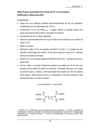 M Ó D U L O 1
QUÍMICA INORGÂNICA EXPERIMENTAL - 2003
14
Determinação Quantitativa dos Teores de Ni2+
nos Complexos
[Ni(NH3)6]Cl2 e [Ni(en)3]Cl2.2H2O
Procedimento 1
• Pesar em uma balança analítica aproximadamente 30 mg do complexo,
diretamente em um erlenmeyer de 125 mL.
• Acrescentar 10 mL de HNO3(conc) e agitar. Deixar a solução sobre uma
placa aquecedora até próximo a secagem da mesma.
• Acrescentar 60 mL de água destilada
• Adicionar aproximadamente 50 mg da mistura de murexida com cloreto de
sódio (1:10).
• Agitar a solução.
• Adicionar então 10 mL da solução de NH4Cl 1,0 mol L-1
e 2 gotas de uma
solução concentrada de amônia. O pH deve estar em cerca de 7, indicado
pela cor amarela da solução.
• Titular com uma solução padrão de EDTA 0,0100 mol L-1
até aproximar-se o
ponto final;
• Tornar, então, a solução fortemente alcalina por adição de 10 mL de uma
solução concentrada de amônia e continuar a titulação até que a cor mude
do amarelo para o violeta. O pH da solução final deverá ser 10; em valores
mais baixos, desenvolve-se uma cor alaranjada e deve-se adicionar mais
amônia até que a cor fique amarela.
1 mol de EDTA = 1 mol de Ni2+
C
H2
C
H2
NN
C
H2
C
H2
C
H2
C
H2
COOH
COOH
HOOC
HOOC
1. COSTA, W. V. Análise das aulas da disciplina Química Inorgânica I – QUI 601 e proposta de
modificação da prática de obtenção e caracterização de complexos de níquel. 2003. 45f. Monografia
(Treinamento em Docência Química) – Curso de Pós-Graduação em Química, UFMG, Belo
Horizonte, 2003.
 