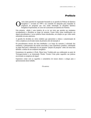 M Ó D U L O 1
QUÍMICA INORGÂNICA EXPERIMENTAL - 2003
ii
Prefácio
texto desta apostila foi organizado baseando-se na apostila de Práticas de Química
Inorgânica I revisada em 1999 e seu conteúdo foi adequado para responder às
exigências do programa que vem sendo ministrado na disciplina Química
Inorgânica Experimental, no curso de Licenciatura em Química do Noturno.
Esta primeira edição é uma tentativa de se ter um texto que permita aos estudantes
acompanharem a disciplina ao longo do semestre. Foram feitas certas modificações em
alguns procedimentos e novas práticas foram introduzidas, em relação ao que vinha sendo
ministrado em anos anteriores.
A apostila foi dividida em vários módulos que apresentam a síntese e caracterização de
vários complexos envolvendo metais da primeira série de transição d.
Os procedimentos iniciais são bem detalhados e ao longo do semestre é solicitado dos
estudantes o planejamento das tarefas associadas à uma experiência científica, culminando
na etapa final para a elaboração de um pequeno "projeto de pesquisa” sobre um tema bem
definido: a síntese de um composto inorgânico.
Gostaríamos de agradecer à Profa. Maria Irene Yoshida pela sua colaboração na parte de
Termogravimetria e ao doutorando Weuler Vicente Costa pelas sugestões nas práticas
envolvendo os complexos de níquel.
Esperamos contar com as sugestões e comentários de nossos alunos e colegas para o
aprimoramento deste trabalho.
Os autores
O
 