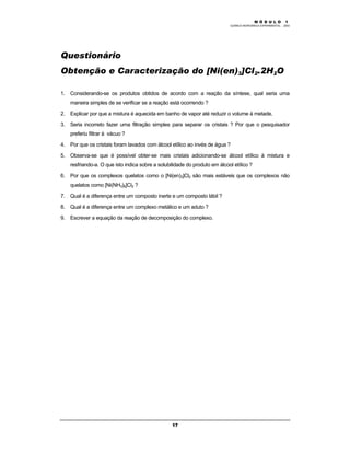 M Ó D U L O 1
QUÍMICA INORGÂNICA EXPERIMENTAL - 2003
17
Questionário
Obtenção e Caracterização do [Ni(en)3]Cl2.2H2O
1. Considerando-se os produtos obtidos de acordo com a reação da síntese, qual seria uma
maneira simples de se verificar se a reação está ocorrendo ?
2. Explicar por que a mistura é aquecida em banho de vapor até reduzir o volume à metade.
3. Seria incorreto fazer uma filtração simples para separar os cristais ? Por que o pesquisador
preferiu filtrar à vácuo ?
4. Por que os cristais foram lavados com álcool etílico ao invés de água ?
5. Observa-se que é possível obter-se mais cristais adicionando-se álcool etílico à mistura e
resfriando-a. O que isto indica sobre a solubilidade do produto em álcool etílico ?
6. Por que os complexos quelatos como o [Ni(en)3]Cl2 são mais estáveis que os complexos não
quelatos como [Ni(NH3)6]Cl2 ?
7. Qual é a diferença entre um composto inerte e um composto lábil ?
8. Qual é a diferença entre um complexo metálico e um aduto ?
9. Escrever a equação da reação de decomposição do complexo.
 