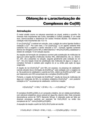 M Ó D U L O 1
QUÍMICA INORGÂNICA EXPERIMENTAL - 2003
19
Obtenção e Caracterização de
Complexos de Co(III)
Introdução
O metal cobalto ocorre na natureza associado ao níquel, arsênio e enxofre. Os
minerais mais importantes são CoAs2 (esmaltita) e CoAsS (cobaltita). É um metal
duro, branco-azulado e dissolve-se em ácidos minerais diluídos. Os estados de
oxidação mais importantes são +2 e +3.
O íon [Co(H2O)6]2+
é estável em solução, mas a adição de outros ligantes facilita a
oxidação a Co3+
. Por outro lado, o íon [Co(H2O)6]3+
é um agente oxidante forte
oxidando H2O a oxigênio e sendo reduzido a Co2+
. Contudo, ligantes contendo
átomos de nitrogênio (como NH3 e etilenodiamina = NH2CH2CH2NH2) estabilizam o
estado de oxidação +3 em solução aquosa.
As reações de formação de complexos ocorrem pela substituição de moléculas de
água por outros ligantes (moléculas neutras: NH3, etilenodiamina, etc. ou ânions:
Cl-
, OH-
, etc.) presentes na solução, seguida geralmente pela oxidação do íon
Co2+
. Há uma reação inicial de substituição das moléculas de água e a seguir, o
complexo formado é oxidado pelo oxigênio do ar ou então pela ação da água
oxigenada.
A reação do íon [Co(H2O)6]2+
com NH3 em excesso, na presença de catalisador
(carvão ativado) leva a formação de [Co(NH3)6]3+
pela oxidação com o oxigênio do
ar. Na ausência do catalisador e usando-se H2O2, obtém-se [Co(NH3)5(H2O)]3+
, que
por tratamento com HCl concentrado dá o complexo [Co(NH3)5Cl]Cl.
Portanto, a reação de formação de [Co(NH3)6]3+
resulta da troca de moléculas de
água por moléculas de NH3 no complexo octaédrico [Co(H2O)6]2+
, com posterior
oxidação a Co3+
na presença de catalisador, conforme a reação:
4 [Co(H2O)6]2+
+ 4 NH4
+
+ 20 NH3 + O2 → 4 [Co(NH3)6]3+
+ 26 H2O
O complexo [Co(NH3)5Cl]Cl2 é um composto cristalino, de cor violeta-avermelhado,
com estrutura octaédrica, pouco solúvel em água fria, etanol e éter. Este composto
decompõe-se acima de 150o
C liberando NH3(g). A obtenção pode ser feita por
diversos processos, partindo por exemplo, de CoCl2.6H2O, ou então dos
complexos de Co3+
como [Co(NH3)5CO3]NO3.
A equação da reação a partir de CoCl2.6H2O pode ser escrita:
2 CoCl2.6H2O + 2 NH4Cl + 8 NH3 + H2O2 → 2 [Co(NH3)5Cl]Cl2 + 14 H2O
M Ó D U L O 2
 
