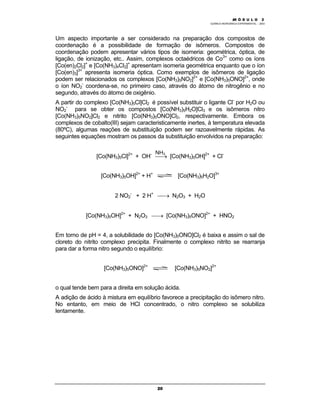 M Ó D U L O 1
QUÍMICA INORGÂNICA EXPERIMENTAL - 2003
20
NH3
Um aspecto importante a ser considerado na preparação dos compostos de
coordenação é a possibilidade de formação de isômeros. Compostos de
coordenação podem apresentar vários tipos de isomeria: geométrica, óptica, de
ligação, de ionização, etc.. Assim, complexos octaédricos de Co3+
como os íons
[Co(en)2Cl2]+
e [Co(NH3)4Cl2]+
apresentam isomeria geométrica enquanto que o íon
[Co(en)3]3+
apresenta isomeria óptica. Como exemplos de isômeros de ligação
podem ser relacionados os complexos [Co(NH3)5NO2]2+
e [Co(NH3)5ONO]2+
, onde
o íon NO2
-
coordena-se, no primeiro caso, através do átomo de nitrogênio e no
segundo, através do átomo de oxigênio.
A partir do complexo [Co(NH3)5Cl]Cl2 é possível substituir o ligante Cl-
por H2O ou
NO2
-
para se obter os compostos [Co(NH3)5H2O]Cl3 e os isômeros nitro
[Co(NH3)5NO2]Cl2 e nitrito [Co(NH3)5ONO]Cl2, respectivamente. Embora os
complexos de cobalto(III) sejam caracteristicamente inertes, à temperatura elevada
(80ºC), algumas reações de substituição podem ser razoavelmente rápidas. As
seguintes equações mostram os passos da substituição envolvidos na preparação:
[Co(NH3)5Cl]2+
+ OH-
→ [Co(NH3)5OH]2+
+ Cl-
[Co(NH3)5OH]2+
+ H+
[Co(NH3)5H2O]3+
2 NO2
-
+ 2 H+
→ N2O3 + H2O
[Co(NH3)5OH]2+
+ N2O3 → [Co(NH3)5ONO]2+
+ HNO2
Em torno de pH = 4, a solubilidade do [Co(NH3)5ONO]Cl2 é baixa e assim o sal de
cloreto do nitrito complexo precipita. Finalmente o complexo nitrito se rearranja
para dar a forma nitro segundo o equilíbrio:
[Co(NH3)5ONO]2+
[Co(NH3)5NO2]2+
o qual tende bem para a direita em solução ácida.
A adição de ácido à mistura em equilíbrio favorece a precipitação do isômero nitro.
No entanto, em meio de HCl concentrado, o nitro complexo se solubiliza
lentamente.
M Ó D U L O 2
 
