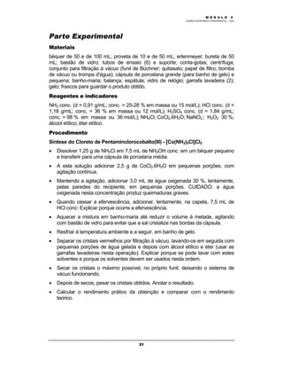 M Ó D U L O 1
QUÍMICA INORGÂNICA EXPERIMENTAL - 2003
21
Parte Experimental
Materiais
béquer de 50 e de 100 mL; proveta de 10 e de 50 mL; erlenmeyer; bureta de 50
mL; bastão de vidro; tubos de ensaio (6) e suporte; conta-gotas; centrífuga;
conjunto para filtração à vácuo (funil de Büchner; quitasato; papel de filtro; bomba
de vácuo ou trompa d'água); cápsula de porcelana grande (para banho de gelo) e
pequena; banho-maria; balança; espátula; vidro de relógio; garrafa lavadeira (2);
gelo; frascos para guardar o produto obtido.
Reagentes e indicadores
NH3 conc. (d = 0,91 g/mL; conc. = 25-28 % em massa ou 15 mol/L); HCl conc. (d =
1,18 g/mL; conc. = 36 % em massa ou 12 mol/L); H2SO4 conc. (d = 1,84 g/mL;
conc. = 98 % em massa ou 36 mol/L); NH4Cl; CoCl2.6H2O; NaNO2 ; H2O2 30 %;
álcool etílico; éter etílico.
Procedimento
Síntese do Cloreto de Pentaminclorocobalto(III) - [Co(NH3)5Cl]Cl2
• Dissolver 1,25 g de NH4Cl em 7,5 mL de NH4OH conc. em um béquer pequeno
e transferir para uma cápsula de porcelana média.
• A esta solução adicionar 2,5 g de CoCl2.6H2O em pequenas porções, com
agitação contínua.
• Mantendo a agitação, adicionar 3,0 mL de água oxigenada 30 %, lentamente,
pelas paredes do recipiente, em pequenas porções. CUIDADO: a água
oxigenada nesta concentração produz queimaduras graves.
• Quando cessar a efervescência, adicionar, lentamente, na capela, 7,5 mL de
HCl conc: Explicar porque ocorre a efervescência.
• Aquecer a mistura em banho-maria até reduzir o volume à metade, agitando
com bastão de vidro para evitar que a sal cristalize nas bordas da cápsula.
• Resfriar à temperatura ambiente e a seguir, em banho de gelo.
• Separar os cristais vermelhos por filtração à vácuo, lavando-os em seguida com
pequenas porções de água gelada e depois com álcool etílico e éter (usar as
garrafas lavadeiras nesta operação). Explicar porque se pode lavar com estes
solventes e porque os solventes devem ser usados nesta ordem.
• Secar os cristais o máximo possível, no próprio funil, deixando o sistema de
vácuo funcionando.
• Depois de secos, pesar os cristais obtidos. Anotar o resultado.
• Calcular o rendimento prático da obtenção e comparar com o rendimento
teórico.
M Ó D U L O 2
 