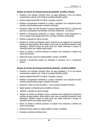 M Ó D U L O 1
QUÍMICA INORGÂNICA EXPERIMENTAL - 2003
22
Síntese do Cloreto de Pentaamino(nitro)cobalto(III) - [Co(NH3)5 NO2]Cl2
• Preparar uma solução contendo 25mL de água destilada e 2mL de amônia
concentrada e saturar com 2,00g do complexo [Co(NH3)5Cl]Cl2.
• Aquecer ligeiramente (60°C) e filtrar a solução a quente.
• Resfriar à temperatura ambiente e a seguir, neutralizar com solução de ácido
clorídrico diluído(utilizar papel indicador universal).
• Adicionar 3,00g de nitrito de sódio e aquecer ligeiramente (60°C) a solução até
que todo o precipitado avermelhado, formado inicialmente, se dissolva.
• Resfriar à temperatura ambiente e a seguir, adicionar, muito lentamente no
início e depois mais rapidamente 35mL de ácido clorídrico concentrado.
• Resfriar a solução em banho de gelo.
• Separar os cristais por filtração à vácuo, lavando-os em seguida com pequenas
porções de água gelada, álcool etílico e éter (usar as garrafas lavadeiras nesta
operação). Explicar porque se pode lavar com estes solventes e porque os
solventes devem ser usados nesta ordem.
• Secar os cristais o máximo possível, no próprio funil, deixando o sistema de
vácuo funcionando.
• Depois de secos, pesar os cristais obtidos. Anotar o resultado.
• Calcular o rendimento prático da obtenção e comparar com o rendimento
teórico.
Síntese do Cloreto de Pentaamino(nitrito)cobalto(III) - [Co(NH3)5ONO]Cl2
• Preparar uma solução contendo 20mL de água destilada e 5 mL de amônia
concentrada e saturar com 1,00g do complexo [Co(NH3)5Cl]Cl2.
• Aquecer ligeiramente (60°C) e filtrar a solução a quente.
• Resfriar à temperatura ambiente e a seguir, neutralizar com solução de ácido
clorídrico diluído(utilizar papel indicador universal).
• Adicionar 1,50g de nitrito de sódio e 1,5mL de ácido clorídrico 6,0mol/L.
• Agitar apenas o suficiente para completar a mistura.
• Resfriar a solução em banho de gelo.
• Separar os cristais por filtração à vácuo, lavando-os em seguida com pequenas
porções de água gelada, álcool etílico e éter (usar as garrafas lavadeiras nesta
operação). Explicar porque se pode lavar com estes solventes e porque os
solventes devem ser usados nesta ordem.
• Secar os cristais o máximo possível, no próprio funil, deixando o sistema de
vácuo funcionando.
• Depois de secos, pesar os cristais obtidos. Anotar o resultado.
• Guardar o produto ao abrigo da luz.
M Ó D U L O 2
 