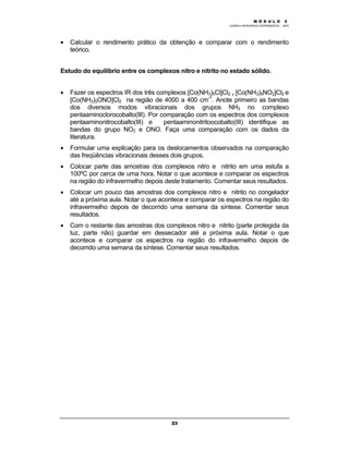 M Ó D U L O 1
QUÍMICA INORGÂNICA EXPERIMENTAL - 2003
23
• Calcular o rendimento prático da obtenção e comparar com o rendimento
teórico.
Estudo do equilíbrio entre os complexos nitro e nitrito no estado sólido.
• Fazer os espectros IR dos três complexos [Co(NH3)5Cl]Cl2 , [Co(NH3)5NO2]Cl2 e
[Co(NH3)5ONO]Cl2 na região de 4000 a 400 cm-1
. Anote primeiro as bandas
dos diversos modos vibracionais dos grupos NH3 no complexo
pentaaminoclorocobalto(III). Por comparação com os espectros dos complexos
pentaaminonitrocobalto(III) e pentaaminonitritoocobalto(III) identifique as
bandas do grupo NO2 e ONO. Faça uma comparação com os dados da
literatura.
• Formular uma explicação para os deslocamentos observados na comparação
das freqüências vibracionais desses dois grupos.
• Colocar parte das amostras dos complexos nitro e nitrito em uma estufa a
100ºC por cerca de uma hora. Notar o que acontece e comparar os espectros
na região do infravermelho depois deste tratamento. Comentar seus resultados.
• Colocar um pouco das amostras dos complexos nitro e nitrito no congelador
até a próxima aula. Notar o que acontece e comparar os espectros na região do
infravermelho depois de decorrido uma semana da síntese. Comentar seus
resultados.
• Com o restante das amostras dos complexos nitro e nitrito (parte protegida da
luz, parte não) guardar em dessecador até a próxima aula. Notar o que
acontece e comparar os espectros na região do infravermelho depois de
decorrido uma semana da síntese. Comentar seus resultados.
M Ó D U L O 2
 