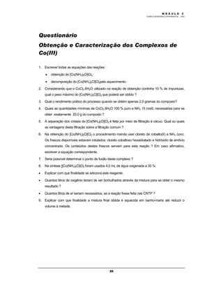 M Ó D U L O 1
QUÍMICA INORGÂNICA EXPERIMENTAL - 2003
25
Questionário
Obtenção e Caracterização dos Complexos de
Co(III)
1. Escrever todas as equações das reações :
• obtenção do [Co(NH3)5Cl]Cl2;
• decomposição do [Co(NH3)5Cl]Cl2pelo aquecimento;
2. Considerando que o CoCl2.6H2O utilizado na reação de obtenção continha 10 % de impurezas,
qual o peso máximo do [Co(NH3)5Cl]Cl2 que poderá ser obtido ?
3. Qual o rendimento prático do processo quando se obtém apenas 2,0 gramas do composto?
4. Quais as quantidades mínimas de CoCl2.6H2O 100 % puro e NH3 15 mol/L necessárias para se
obter exatamente 20,0 g do composto ?
5. A separação dos cristais do [Co(NH3)5Cl]Cl2 é feita por meio de filtração à vácuo. Qual ou quais
as vantagens desta filtração sobre a filtração comum ?
6. Na obtenção do [Co(NH3)5Cl]Cl2 o procedimento manda usar cloreto de cobalto(II) e NH3 conc.
Os frascos disponíveis estavam rotulados: cloreto cobaltoso hexaidratado e hidróxido de amônio
concentrado. Os conteúdos destes frascos servem para esta reação ? Em caso afirmativo,
escrever a equação correspondente.
7. Seria possível determinar o ponto de fusão deste complexo ?
8. Na síntese [[Co(NH3)5Cl]Cl2 foram usados 4,0 mL de água oxigenada a 30 %:
• Explicar com que finalidade se adiciona este reagente.
• Quantos litros de oxigênio teriam de ser borbulhados através da mistura para se obter o mesmo
resultado ?
• Quantos litros de ar seriam necessários, se a reação fosse feita nas CNTP ?
9. Explicar com que finalidade a mistura final obtida é aquecida em banho-maria até reduzir o
volume à metade.
M Ó D U L O 2
 
