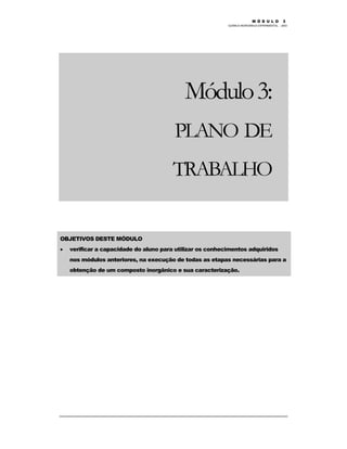 M Ó D U L O 1
QUÍMICA INORGÂNICA EXPERIMENTAL - 2003
26
Módulo3:
PLANO DE
TRABALHO
OBJETIVOS DESTE MÓDULO
• verificar a capacidade do aluno para utilizar os conhecimentos adquiridos
nos módulos anteriores, na execução de todas as etapas necessárias para a
obtenção de um composto inorgânico e sua caracterização.
M Ó D U L O 3
 