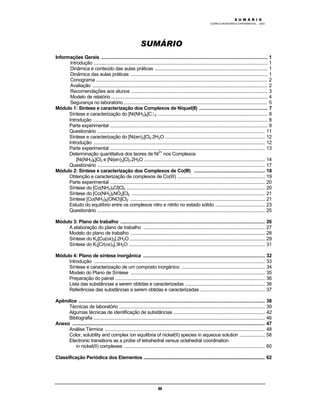 M Ó D U L O 1
QUÍMICA INORGÂNICA EXPERIMENTAL - 2003
iii
SUMÁRIO
Informações Gerais ................................................................................................................................... 1
Introdução ......................................................................................................................................... 1
Dinâmica e conteúdo das aulas práticas ......................................................................................... 1
Dinâmica das aulas práticas ............................................................................................................ 1
Conograma ....................................................................................................................................... 2
Avaliação .......................................................................................................................................... 2
Recomendações aos alunos ........................................................................................................... 3
Modelo de relatório ........................................................................................................................... 4
Segurança no laboratório ................................................................................................................. 5
Módulo 1: Síntese e caracterização dos Complexos de Níquel(II) ...................................................... 7
Síntese e caracterização do [Ni(NH3)6]Cl2 ...................................................................................... 8
Introdução ......................................................................................................................................... 8
Parte experimental ............................................................................................................................ 9
Questionário .................................................................................................................................... 11
Síntese e caracterização do [Ni(en)3]Cl2.2H2O............................................................................... 12
Introdução ....................................................................................................................................... 12
Parte experimental .......................................................................................................................... 13
Determinação quantitativa dos teores de Ni2+
nos Complexos
[Ni(NH3)6]Cl2 e [Ni(en)3]Cl2.2H2O ............................................................................................... 14
Questionário .................................................................................................................................... 17
Módulo 2: Síntese e caracterização dos Complexos de Co(III) ........................................................ 18
Obtenção e caracterização de complexos de Co(III) ..................................................................... 19
Parte experimental .......................................................................................................................... 20
Síntese do [Co(NH3)5Cl]Cl2 ............................................................................................................. 20
Síntese do [Co(NH3)5NO2]Cl2 ......................................................................................................... 21
Síntese [Co(NH3)5(ONO)]Cl2 .......................................................................................................... 21
Estudo do equilíbrio entre os complexos nitro e nitrito no estado sólido ....................................... 23
Questionário .................................................................................................................................... 25
Módulo 3: Plano de trabalho .................................................................................................................. 26
A elaboração do plano de trabalho ................................................................................................ 27
Modelo do plano de trabalho .......................................................................................................... 28
Síntese do K2[Cu(ox)2].2H2O........................................................................................................... 29
Síntese do K3[Cr(ox)3].3H2O ........................................................................................................... 31
Módulo 4: Plano de síntese inorgânica ................................................................................................ 32
Introdução ....................................................................................................................................... 33
Síntese e caracterização de um composto inorgânico .................................................................. 34
Modelo do Plano de Síntese .......................................................................................................... 35
Preparação do painel ...................................................................................................................... 36
Lista das substâncias a serem obtidas e caracterizadas ............................................................... 36
Referências das substâncias a serem obtidas e caracterizadas ................................................... 37
Apêndice ................................................................................................................................................... 38
Técnicas de laboratório ................................................................................................................... 39
Algumas técnicas de identificação de substâncias ........................................................................ 42
Bibliografia ....................................................................................................................................... 46
Anexo ........................................................................................................................................................ 47
Análise Térmica .............................................................................................................................. 48
Color, solubility and complex íon equilibria of nickel(II) species in aqueous solution .................... 58
Electronic transitions as a probe of tetrahedral versus octahedral coordination
in nickel(II) complexes ............................................................................................................... 60
Classificação Periódica dos Elementos ............................................................................................................... 62
S U M Á R I O
 