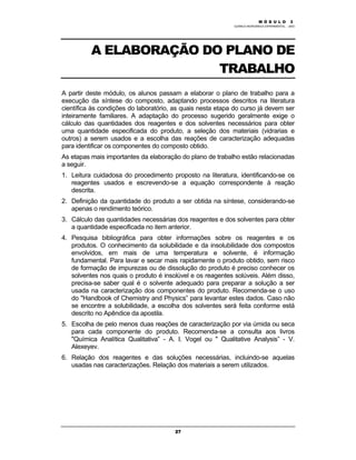 M Ó D U L O 1
QUÍMICA INORGÂNICA EXPERIMENTAL - 2003
27
A ELABORAÇÃO DO PLANO DE
TRABALHO
A partir deste módulo, os alunos passam a elaborar o plano de trabalho para a
execução da síntese do composto, adaptando processos descritos na literatura
científica às condições do laboratório, as quais nesta etapa do curso já devem ser
inteiramente familiares. A adaptação do processo sugerido geralmente exige o
cálculo das quantidades dos reagentes e dos solventes necessários para obter
uma quantidade especificada do produto, a seleção dos materiais (vidrarias e
outros) a serem usados e a escolha das reações de caracterização adequadas
para identificar os componentes do composto obtido.
As etapas mais importantes da elaboração do plano de trabalho estão relacionadas
a seguir.
1. Leitura cuidadosa do procedimento proposto na literatura, identificando-se os
reagentes usados e escrevendo-se a equação correspondente à reação
descrita.
2. Definição da quantidade do produto a ser obtida na síntese, considerando-se
apenas o rendimento teórico.
3. Cálculo das quantidades necessárias dos reagentes e dos solventes para obter
a quantidade especificada no item anterior.
4. Pesquisa bibliográfica para obter informações sobre os reagentes e os
produtos. O conhecimento da solubilidade e da insolubilidade dos compostos
envolvidos, em mais de uma temperatura e solvente, é informação
fundamental. Para lavar e secar mais rapidamente o produto obtido, sem risco
de formação de impurezas ou de dissolução do produto é preciso conhecer os
solventes nos quais o produto é insolúvel e os reagentes solúveis. Além disso,
precisa-se saber qual é o solvente adequado para preparar a solução a ser
usada na caracterização dos componentes do produto. Recomenda-se o uso
do "Handbook of Chemistry and Physics” para levantar estes dados. Caso não
se encontre a solubilidade, a escolha dos solventes será feita conforme está
descrito no Apêndice da apostila.
5. Escolha de pelo menos duas reações de caracterização por via úmida ou seca
para cada componente do produto. Recomenda-se a consulta aos livros
"Química Analítica Qualitativa” - A. I. Vogel ou " Qualitative Analysis” - V.
Alexeyev.
6. Relação dos reagentes e das soluções necessárias, incluindo-se aquelas
usadas nas caracterizações. Relação dos materiais a serem utilizados.
M Ó D U L O 3
 