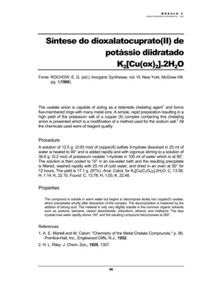 M Ó D U L O 1
QUÍMICA INORGÂNICA EXPERIMENTAL - 2003
29
Síntese do dioxalatocuprato(II) de
potássio diidratado
K2[Cu(ox)2].2H2O
Fonte: ROCHOW, E. G. (ed.). Inorganic Syntheses. vol. VI, New York, McGraw Hill.
pg. 1(1960).
The oxalate anion is capable of acting as a bidentate chelating agent1
and forms
five-membered rings with many metal ions. A simple, rapid preparation resulting in a
high yield of the potassium salt of a copper (II) complex containing this chelating
anion is presented which is a modification of a method used for the sodium salt.2
All
the chemicals used were of reagent quality.
Procedure
A solution of 12.5 g. (0.05 mol) of copper(II) sulfate 5-hydrate dissolved in 25 ml of
water is heated to 90° and is added rapidly and with vigorous stirring to a solution of
36.8 g. (0.2 mol) of potassium oxalate 1-hydrate in 100 ml of water which is at 90°.
The solution is then cooled to 10° in an ice-water bath and the resulting precipitate
is filtered, washed rapidly with 25 ml of cold water, and dried in an oven at 50° for
12 hours. The yield is 17.1 g. (97%). Anal. Calcd. for K2[Cu(C2O4)2].2H2O: C, 13.58;
H, 1.14; K, 22.10. Found: C, 13.78; H, 1.05; K, 22.48.
Properties
The compound is soluble in warm water but begins to decompose slowly into copper(II) oxalate,
which precipitates shortly after dissolution of the complex. The decomposition is hastened by the
addition of strong acid. The material is only very slightly soluble in the common organic solvents
such as acetone, benzene, carbon tetrachloride, chloroform, ethanol, and methanol. The blue
crystals lose water rapidly above 150° and the resulting compound decomposes at 260°.
References
1. A. E. Martell and M. Calvin: "Chemistry of the Metal Chelate Compounds," p. 66,
Prentice-Hall, Inc., Englewood Cliffs, N.J., 1952.
2. H. L. Riley: J. Chem. Soc., 1929, 1307.
M Ó D U L O 3
 