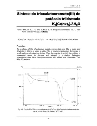 M Ó D U L O 1
QUÍMICA INORGÂNICA EXPERIMENTAL - 2003
31
Síntese do trioxalatocromato(III) de
potássio triidratado
K3[Cr(ox)3].3H2O
Fonte: BAILAR Jr, J. C. and JONES, E. M. Inorganic Syntheses. vol. 1, New
York, McGraw Hill. pg. 35(1939).
K2Cr2O7 + 7 H2C2O4 + 2 K2 C2O4 → 2 K3[Cr(C2O4)3].3H2O + 6 CO2 + H2O
Procedure
To a solution of 23g of potassium oxalate monohydrate and 55g of oxalic acid
dihydrate in 800mL of water is added 19g of powdered potassium dichromate in
small portions with vigorous stirring. When the reaction is ended, the solution is
evaporated nearly to dryness and allowed to crystallize. Potassium
trioxalatochromiate forms deep-green crystals with brilliant blue iridescence. Yield
45g. (90 per cent).
Fig.3.2. Curva TG/DTG do complexo K3[Cr(C2O4)3].3H2O em atmosfera dinâmica
de ar, razão de aquecimento 10o
C min-1
.
M Ó D U L O 3
 
