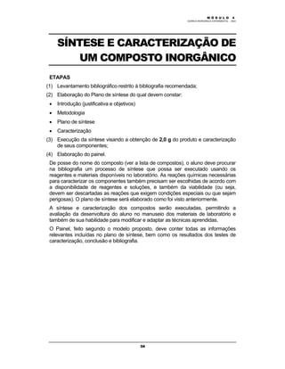 M Ó D U L O 4
QUÍMICA INORGÂNICA EXPERIMENTAL - 2003
34
SÍNTESE E CARACTERIZAÇÃO DE
UM COMPOSTO INORGÂNICO
ETAPAS
(1) Levantamento bibliográfico restrito à bibliografia recomendada;
(2) Elaboração do Plano de síntese do qual devem constar:
• Introdução (justificativa e objetivos)
• Metodologia
• Plano de síntese
• Caracterização
(3) Execução da síntese visando a obtenção de 2,0 g do produto e caracterização
de seus componentes;
(4) Elaboração do painel.
De posse do nome do composto (ver a lista de compostos), o aluno deve procurar
na bibliografia um processo de síntese que possa ser executado usando os
reagentes e materiais disponíveis no laboratório. As reações químicas necessárias
para caracterizar os componentes também precisam ser escolhidas de acordo com
a disponibilidade de reagentes e soluções, e também da viabilidade (ou seja,
devem ser descartadas as reações que exigem condições especiais ou que sejam
perigosas). O plano de síntese será elaborado como foi visto anteriormente.
A síntese e caracterização dos compostos serão executadas, permitindo a
avaliação da desenvoltura do aluno no manuseio dos materiais de laboratório e
também de sua habilidade para modificar e adaptar as técnicas aprendidas.
O Painel, feito segundo o modelo proposto, deve conter todas as informações
relevantes incluídas no plano de síntese, bem como os resultados dos testes de
caracterização, conclusão e bibliografia.
 