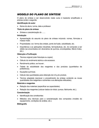 M Ó D U L O 4
QUÍMICA INORGÂNICA EXPERIMENTAL - 2003
35
MODELO DO PLANO DE SÍNTESE
O plano de síntese a ser desenvolvido neste curso é bastante simplificado e
precisa conter o seguinte:
Identificação do autor
• Nome do aluno, turma, data e professor
Título do plano de síntese
• Síntese e caracterização do .......
Introdução
• Apresentação do assunto do plano de síntese incluindo: nomes, fórmulas e
massa molar.
• Propriedades: cor, forma dos cristais, ponto de fusão, solubilidade, etc.
• Importância e as aplicações industriais, farmacêuticas, etc. do composto a ser
obtido (se encontrados em dicionários de química, enciclopédias, Merck Index,
etc.).
Obtenção e Purificação
• Técnica original (colar fotocópia ou copiar).
• Cálculo do rendimento teórico e de excessos.
• Rendimento prático, se houver .
• Tabela de solubilidade dos reagentes e dos produtos (quantitativa de
preferência).
• Equações químicas.
• Cálculo das quantidades para obtenção de 2,0 g do produto.
• Técnica adaptada (escrever o procedimento da síntese contendo as novas
quantidades dos reagentes e solventes e as alterações efetuadas).
Materiais e reagentes
• Relação dos materiais (especificar as capacidades).
• Relação dos reagentes (colocar dados do rótulo: pureza, fabricante, etc.).
Caracterização
• Identificação dos constituintes:
• Métodos e/ou técnicas para a caracterização dos compostos (modelo do
equipamento, condições de análise, etc.).
Bibliografia
 