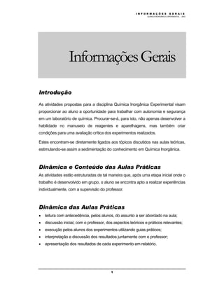 M Ó D U L O 1
QUÍMICA INORGÂNICA EXPERIMENTAL - 2003
1
InformaçõesGerais
Introdução
As atividades propostas para a disciplina Química Inorgânica Experimental visam
proporcionar ao aluno a oportunidade para trabalhar com autonomia e segurança
em um laboratório de química. Procurar-se-á, para isto, não apenas desenvolver a
habilidade no manuseio de reagentes e aparelhagens, mas também criar
condições para uma avaliação crítica dos experimentos realizados.
Estes encontram-se diretamente ligados aos tópicos discutidos nas aulas teóricas,
estimulando-se assim a sedimentação do conhecimento em Química Inorgânica.
Dinâmica e Conteúdo das Aulas Práticas
As atividades estão estruturadas de tal maneira que, após uma etapa inicial onde o
trabalho é desenvolvido em grupo, o aluno se encontra apto a realizar experiências
individualmente, com a supervisão do professor.
Dinâmica das Aulas Práticas
• leitura com antecedência, pelos alunos, do assunto a ser abordado na aula;
• discussão inicial, com o professor, dos aspectos teóricos e práticos relevantes;
• execução pelos alunos dos experimentos utilizando guias práticos;
• interpretação e discussão dos resultados juntamente com o professor;
• apresentação dos resultados de cada experimento em relatório.
I N F O R M A Ç Õ E S G E R A I S
 
