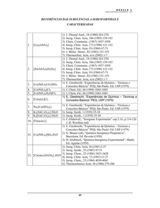 M Ó D U L O 4
QUÍMICA INORGÂNICA EXPERIMENTAL - 2003
37
REFERÊNCIAS DAS SUBSTÂNCIAS A SEREM OBTIDAS E
CARACTERIZADAS
1. [Cu2(ASA)4]
1) J. Themal Anal., 18 (1980) 263-270
2) Inorg. Chim. Acta, 106 (1985) 159-163
3) Chem. Communic. (1967) 1057-1058
4) Inorg. Chim. Acta, 173 (1990) 121-125
5) Inorg. Chim. Acta, 93 (1984) 67-71
6) J. Molec. Struct., 82 (1982) 151-153
7) Thermochim. Acta, xxx (2002) 1-7
2. [Zn(ASA)2(H2O)2]
1) J. Themal Anal., 18 (1980) 263-270
2) Inorg. Chim. Acta, 106 (1985) 159-163
3) Chem. Communic. (1967) 1057-1058
4) Inorg. Chim. Acta, 173 (1990) 121-125
5) Inorg. Chim. Acta, 93 (1984) 67-71
6) J. Molec. Struct., 82 (1982) 151-153
7) Thermochim. Acta, xxx (2002) 1-7
3. [Co(NH3)4CO3]NO3
1) E. Giesbrecht; “Experiências de Química – Técnicas e
Conceitos Básicos” PEQ, São Paulo. Ed. USP (1979)
4. [Co(NH3)6]Cl3 1) J. Chem. Ed., 66 (1989) 1043-1045
5. [Co(NH3)5H2O]Cl3 1) J. Chem. Ed., 66 (1989) 1043-1045
6. [Co(en)3]Cl3
1) E. Giesbrecht; “Experiências de Química – Técnicas e
Conceitos Básicos” PEQ, USP (1979)
7. Na3[Co(NO2)6]
1) E. Giesbrecht; “Experiências de Química – Técnicas e
Conceitos Básicos” PEQ, São Paulo. Ed. USP (1979)
8. K3[Al(C2O4)3].3H2O 1) Inorg. Synth. 1 (1939) 35-38
9. K3[Fe(C2O4)3].3H2O 1) Inorg. Synth., 1 (1939) 35-38
10. [Fe(acac)3]
1) C.Glidewell;, “Inorganic Experiments” cap.3.16, p.116-126
J. D. Woollins (ed)
11. [Cu(NH3)4]SO4.H2O
1) E. Giesbrecht; “Experiências de Química – Técnicas e
Conceitos Básicos” PEQ, São Paulo. Ed. USP (1979)
2) G. Brauer (ed), “Química Inorganica Preparativa”,
Barcelona, Ed. Reverte (1958)
3) H. Grubitsch, “Química Inorganica Experimental”, Madri,
Ed. Aguilar (1959)
12. [Cu(sac)2(H2O)4].2H2O
1) Inorg. Chim. Acta, 56 (1981) L37
2) Inorg. Synth., 23 (1985) 47-51
3) Inorg. Chem., 25 (1986) 3423-3428
4) Inorg. Chim. Acta, 72 (1983) 21-27
5) Inorg. Chem., 23 (1984) 4038-4041
6) Thermochimica Acta, 36 (1980) 279-286
 