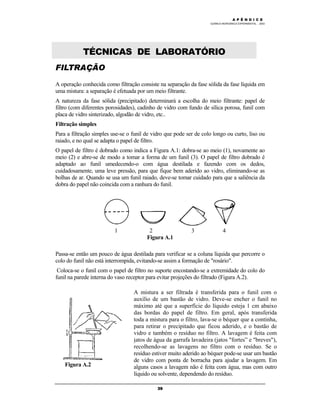 M Ó D U L O 4
QUÍMICA INORGÂNICA EXPERIMENTAL - 2003
39
TÉCNICAS DE LABORATÓRIO
FILTRAÇÃO
A operação conhecida como filtração consiste na separação da fase sólida da fase líquida em
uma mistura: a separação é efetuada por um meio filtrante.
A natureza da fase sólida (precipitado) determinará a escolha do meio filtrante: papel de
filtro (com diferentes porosidades), cadinho de vidro com fundo de sílica porosa, funil com
placa de vidro sinterizado, algodão de vidro, etc..
Filtração simples
Para a filtração simples use-se o funil de vidro que pode ser de colo longo ou curto, liso ou
raiado, e no qual se adapta o papel de filtro.
O papel de filtro é dobrado como indica a Figura A.1: dobra-se ao meio (1), novamente ao
meio (2) e abre-se de modo a tomar a forma de um funil (3). O papel de filtro dobrado é
adaptado ao funil umedecendo-o com água destilada e fazendo com os dedos,
cuidadosamente, uma leve pressão, para que fique bem aderido ao vidro, eliminando-se as
bolhas de ar. Quando se usa um funil raiado, deve-se tomar cuidado para que a saliência da
dobra do papel não coincida com a ranhura do funil.
1 2 3 4
Figura A.1
Passa-se então um pouco de água destilada para verificar se a coluna líquida que percorre o
colo do funil não está interrompida, evitando-se assim a formação de "rosário".
Coloca-se o funil com o papel de filtro no suporte encostando-se a extremidade do colo do
funil na parede interna do vaso receptor para evitar projeções do filtrado (Figura A.2).
Figura A.2
A mistura a ser filtrada é transferida para o funil com o
auxílio de um bastão de vidro. Deve-se encher o funil no
máximo até que a superfície do líquido esteja 1 cm abaixo
das bordas do papel de filtro. Em geral, após transferida
toda a mistura para o filtro, lava-se o béquer que a continha,
para retirar o precipitado que ficou aderido, e o bastão de
vidro e também o resíduo no filtro. A lavagem é feita com
jatos de água da garrafa lavadeira (jatos "fortes” e "breves"),
recolhendo-se as lavagens no filtro com o resíduo. Se o
resíduo estiver muito aderido ao béquer pode-se usar um bastão
de vidro com ponta de borracha para ajudar a lavagem. Em
alguns casos a lavagem não é feita com água, mas com outro
líquido ou solvente, dependendo do resíduo.
A P Ê N D I C E
 