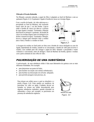 M Ó D U L O 4
QUÍMICA INORGÂNICA EXPERIMENTAL - 2003
40
Filtração à Pressão Reduzida
Na filtração a pressão reduzida, o papel de filtro é adaptado ao funil de Büchner e este ao
quitasato (Figura A.3). O quitasato é ligado à bomba de vácuo ou à trompa d'água.
Figura A. 3
A lavagem do resíduo no funil pode ser feita com a bomba de vácuo desligada ou com ela
ligada, dependendo do resíduo, usando-se se conveniente, o bastão de vidro para revolver o
resíduo, com cuidado para não estragar o papel de filtro. Quando o precipitado é muito
volumoso é conveniente, antes de desligar o funil de Büchner da bomba, apertar o resíduo
com a parte achatada de uma rolha de vidro.
PULVERIZAÇÃO DE UMA SUBSTÂNCIA
A pulverização de uma substância sólida é feita num laboratório de química com as mais
diferentes finalidades. Por exemplo:
• para determinar seu ponto de fusão;
• para facilitar sua reação com outra(s) substância(s);
• para facilitar sua dissociação em solvente adequado;
• para permitir pesagens mais precisas, etc.
Com o auxílio do bastão de vidro adiciona-se o
precipitado ao funil de Büchner, não enchendo
nunca mais do que 1 cm das bordas. Liga-se
então a bomba de vácuo (ou abre-se a torneira
de água ligada à trompa). Terminada a filtração
desconecta-se primeiro o quitasato da bomba de
vácuo (ou trompa d'água) antes de desligá-la (ou
fechar a torneira de água). Terminada a filtração,
lava-se o béquer para transferir todo o resíduo
para o funil, o bastão e o resíduo no funil.
Para triturar um sólido usa-se o gral ou almofariz e o
pistilo (Figura A.4). Estes podem ser metálicos, de
porcelana, de vidro ou ágata. Cuidados devem ser
tomados ao triturar um sólido desconhecido pois
algumas substâncias explodem, quando trituradas ou
submetidas a força: por exemplo, os percloratos em
presença de substâncias orgânicas.
A P Ê N D I C E
 