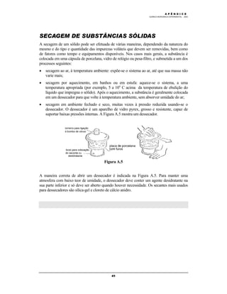 M Ó D U L O 4
QUÍMICA INORGÂNICA EXPERIMENTAL - 2003
41
SECAGEM DE SUBSTÂNCIAS SÓLIDAS
A secagem de um sólido pode ser efetuada de várias maneiras, dependendo da natureza do
mesmo e do tipo e quantidade das impurezas voláteis que devem ser removidas, bem como
de fatores como tempo e equipamentos disponíveis. Nos casos mais gerais, a substância é
colocada em uma cápsula de porcelana, vidro de relógio ou pesa-filtro, e submetida a um dos
processos seguintes:
• secagem ao ar, à temperatura ambiente: expõe-se o sistema ao ar, até que sua massa não
varie mais;
• secagem por aquecimento, em banhos ou em estufa: aquece-se o sistema, a uma
temperatura apropriada (por exemplo, 5 a 10o
C acima da temperatura de ebulição do
líquido que impregna o sólido). Após o aquecimento, a substância é geralmente colocada
em um dessecador para que volte à temperatura ambiente, sem absorver umidade do ar;
• secagem em ambiente fechado e seco, muitas vezes à pressão reduzida usando-se o
dessecador. O dessecador é um aparelho de vidro pyrex, grosso e resistente, capaz de
suportar baixas pressões internas. A Figura A.5 mostra um dessecador.
Figura A.5
A maneira correta de abrir um dessecador é indicada na Figura A.5. Para manter uma
atmosfera com baixo teor de umidade, o dessecador deve conter um agente desidratante na
sua parte inferior e só deve ser aberto quando houver necessidade. Os secantes mais usados
para dessecadores são sílica-gel e cloreto de cálcio anidro.
A P Ê N D I C E
 