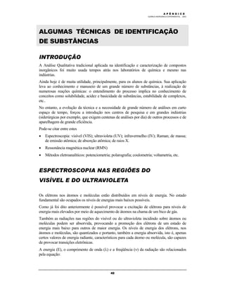 M Ó D U L O 4
QUÍMICA INORGÂNICA EXPERIMENTAL - 2003
42
ALGUMAS TÉCNICAS DE IDENTIFICAÇÃO
DE SUBSTÂNCIAS
INTRODUÇÃO
A Análise Qualitativa tradicional aplicada na identificação e caracterização de compostos
inorgânicos foi muito usada tempos atrás nos laboratórios de química e mesmo nas
indústrias.
Ainda hoje é de muita utilidade, principalmente, para os alunos de química. Sua aplicação
leva ao conhecimento e manuseio de um grande número de substâncias, à realização de
numerosas reações químicas: o entendimento do processo implica no conhecimento de
conceitos como solubilidade, acidez e basicidade de substâncias, estabilidade de complexos,
etc..
No entanto, a evolução da técnica e a necessidade de grande número de análises em curto
espaço de tempo, forçou a introdução nos centros de pesquisa e em grandes indústrias
(siderúrgicas por exemplo, que exigem centenas de análises por dia) de outros processos e de
aparelhagem de grande eficiência.
Pode-se citar entre estes
• Espectroscopia: visível (VIS); ultravioleta (UV); infravermelho (IV); Raman; de massa;
de emissão atômica; de absorção atômica; de raios X.
• Ressonância magnética nuclear (RMN)
• Métodos eletroanalíticos: potenciometria; polarografia; coulometria; voltametria, etc.
ESPECTROSCOPIA NAS REGIÕES DO
VISÍVEL E DO ULTRAVIOLETA
Os elétrons nos átomos e moléculas estão distribuídos em níveis de energia. No estado
fundamental são ocupados os níveis de energias mais baixos possíveis.
Como já foi dito anteriormente é possível provocar a excitação de elétrons para níveis de
energia mais elevados por meio de aquecimento de átomos na chama de um bico de gás.
Também as radiações nas regiões do visível ou do ultravioleta incidindo sobre átomos ou
moléculas podem ser absorvida, provocando a promoção dos elétrons de um estado de
energia mais baixo para outros de maior energia. Os níveis de energia dos elétrons, nos
átomos e moléculas, são quantizados e portanto, também a energia absorvida, isto é, apenas
certos valores de energia radiante, característicos para cada átomo ou molécula, são capazes
de provocar transições eletrônicas.
A energia (E), o comprimento de onda (λ) e a freqüência (ν) da radiação são relacionados
pela equação:
A P Ê N D I C E
 