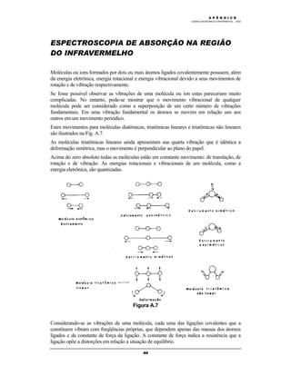 M Ó D U L O 4
QUÍMICA INORGÂNICA EXPERIMENTAL - 2003
44
ESPECTROSCOPIA DE ABSORÇÃO NA REGIÃO
DO INFRAVERMELHO
Moléculas ou íons formados por dois ou mais átomos ligados covalentemente possuem, além
da energia eletrônica, energia rotacional e energia vibracional devido a seus movimentos de
rotação e de vibração respectivamente.
Se fosse possível observar as vibrações de uma molécula ou íon estas pareceriam muito
complicadas. No entanto, pode-se mostrar que o movimento vibracional de qualquer
molécula pode ser considerado como a superposição de um certo número de vibrações
fundamentais. Em uma vibração fundamental os átomos se movem em relação uns aos
outros em um movimento periódico.
Estes movimentos para moléculas diatômicas, triatômicas lineares e triatômicas não lineares
são ilustrados na Fig. A.7.
As moléculas triatômicas lineares ainda apresentam sua quarta vibração que é idêntica a
deformação simétrica, mas o movimento é perpendicular ao plano do papel.
Acima do zero absoluto todas as moléculas estão em constante movimento: de translação, de
rotação e de vibração. As energias rotacionais e vibracionais de um molécula, como a
energia eletrônica, são quantizadas.
Figura A.7
Considerando-se as vibrações de uma molécula, cada uma das ligações covalentes que a
constituem vibram com freqüências próprias, que dependem apenas das massas dos átomos
ligados e da constante de força da ligação. A constante de força indica a resistência que a
ligação opõe a distorções em relação a situação de equilíbrio.
A P Ê N D I C E
 