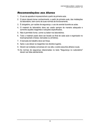 M Ó D U L O 1
QUÍMICA INORGÂNICA EXPERIMENTAL - 2003
3
Recomendações aos Alunos
1. O uso da apostila é imprescindível a partir da primeira aula.
2. O aluno deverá tomar conhecimento, a partir da primeira aula, das instalações
do laboratório, bem como de suas normas de funcionamento.
3. É obrigatório, por razões de segurança, o uso de avental durante as aulas.
4. O material do laboratório deve ser usado sempre de maneira adequada e
somente aqueles reagentes e soluções especificados.
5. Não é permitido fumar, comer ou beber nos laboratórios.
6. Todo o material usado deve ser lavado ao final de cada aula e organizado no
local apropriado (mesas, bancadas ou armários).
7. A bancada de trabalho deve ser limpa.
8. Após o uso deixar os reagentes nos devidos lugares.
9. Devem ser evitadas conversas em voz alta, e sobre assuntos alheios à aula.
10. As normas de segurança relacionadas no texto "Segurança no Laboratório"
devem ser lidas atentamente.
I N F O R M A Ç Õ E S G E R A I S
 