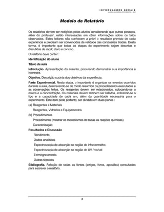 M Ó D U L O 1
QUÍMICA INORGÂNICA EXPERIMENTAL - 2003
4
Modelo de Relatório
Os relatórios devem ser redigidos pelos alunos considerando que outras pessoas,
além do professor, estão interessadas em obter informações sobre os fatos
observados. Estes leitores não conhecem a priori o resultado previsto de cada
experiência e precisam ser convencidos da validade das conclusões tiradas. Desta
forma, é importante que todas as etapas do experimento sejam descritas e
discutidas de modo claro e conciso.
O relatório deve conter :
Identificação do aluno
Título da aula
Introdução. Apresentação do assunto, procurando demonstrar sua importância e
interesse.
Objetivo. Descrição sucinta dos objetivos da experiência.
Parte Experimental. Nesta etapa, o importante é organizar os eventos ocorridos
durante a aula, descrevendo-se de modo resumido os procedimentos executados e
as observações feitas. Os reagentes devem ser relacionados, colocando-se a
marca e a concentração. Os materiais devem também ser listados, indicando-se o
tipo e a capacidade de cada um, além da quantidade necessária para o
experimento. Este item pode portanto, ser dividido em duas partes :
(a) Reagentes e Materiais
Reagentes, Vidrarias e Equipamentos
(b) Procedimentos
Procedimento (mostrar os mecanismos de todas as reações químicas)
Caracterização
Resultados e Discussão
Rendimento
Dados analíticos
Espectroscopia de absorção na região do infravermelho
Espectroscopia de absorção na região do UV / visível
Termogravimetria
Outras técnicas
Bibliografia. Relação de todas as fontes (artigos, livros, apostilas) consultadas
para escrever o relatório.
I N F O R M A Ç Õ E S G E R A I S
 