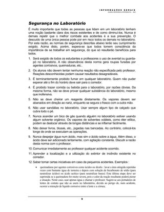 M Ó D U L O 1
QUÍMICA INORGÂNICA EXPERIMENTAL - 2003
5
Segurança no Laboratório
É muito importante que todas as pessoas que lidam em um laboratório tenham
uma noção bastante clara dos riscos existentes e de como diminuí-los. Nunca é
demais repetir que o melhor combate aos acidentes é a sua prevenção. O
descuido de uma única pessoa pode por em risco todos os demais no laboratório.
Por esta razão, as normas de segurança descritas abaixo terão seu cumprimento
exigido. Acima disto, porém, espera-se que todos tomem consciência da
importância de se trabalhar em segurança, do que só resultarão benefícios para
todos.
1. Será exigido de todos os estudantes e professores o uso de avental ou guarda-
pó no laboratório. A não observância desta norma gera roupas furadas por
agentes corrosivos, queimaduras, etc..
2. Os alunos não devem tentar nenhuma reação não especificada pelo professor.
Reações desconhecidas podem causar resultados desagradáveis.
3. É terminantemente proibido fumar em qualquer laboratório. Quem não puder
esperar até o fim do horário deve sair para o corredor.
4. É proibido trazer comida ou bebida para o laboratório, por razões óbvias. Da
mesma forma, não se deve provar qualquer substância do laboratório, mesmo
que inofensiva.
5. Não se deve cheirar um reagente diretamente. Os vapores devem ser
abanados em direção ao nariz, enquanto se segura o frasco com a outra mão.
6. Não usar sandálias no laboratório. Usar sempre algum tipo de calçado que
cubra todo o pé.
7. Nunca acender um bico de gás quando alguém no laboratório estiver usando
algum solvente orgânico. Os vapores de solventes voláteis, como éter etílico,
podem se deslocar através de longas distâncias e se inflamar facilmente.
8. Não deixar livros, blusas, etc., jogadas nas bancadas. Ao contrário, colocá-los
longe de onde se executam as operações.
9. Nunca despejar água num ácido, mas sim o ácido sobre a água. Além disso, o
ácido deve ser adicionado lentamente, com agitação constante. Discutir a razão
desta norma com o professor.
10. Comunicar imediatamente ao professor qualquer acidente ocorrido.
11. Aprender a localização e a utilização do extintor de incêndio existente no
corredor.
12. Saber tomar certas iniciativas em caso de pequenos acidentes. Exemplos :
• queimaduras por agentes corrosivos como ácidos ou álcalis : lavar a área atingida repetidas
vezes com bastante água de torneira e depois com solução de bicarbonato de sódio (para
neutralizar ácidos) ou ácido acético (para neutralizar bases). Esta última etapa deve ser
suprimida se a queimadura for muito severa, pois o calor da reação resultante poderá piorar
a situação. Neste caso, usar apenas água e chamar o professor. Sugere-se aos portadores de
lentes de contato que não as usem no laboratório, devido ao perigo de, num acidente,
ocorrer a retenção de líquido corrosivo entre a lente e a córnea;
I N F O R M A Ç Õ E S G E R A I S
 