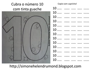 Cubra o número 10                                      Copie com capricho!

 com tinta guache                                  10 .....   ......   .....   .....   ......
                                                   10 .....   ......   .....   .....   ......
                                                   10 .....   ......   .....   .....   ......




                    Autora: Simone Helen Drumond
                                                   10 .....   ......   .....   .....   ......
                                                   10 .....   ......   .....   .....   ......
                                                   10 .....   ......   .....   .....   ......
                                                   10 .....   ......   .....   .....   ......
                                                   10 .....   ......   .....   .....   ......
                                                   10 .....   ......   .....   .....   ......
                                                   10 .....   ......   .....   .....   ......
                                                   10 .....   ......   .....   .....   ......
                                                   10 .....   ......   .....   .....   ......
                                                   10 .....   ......   .....   .....   ......
http://simonehelendrumond.blogspot.com
 