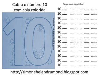 Cubra o número 10                                       Copie com capricho!

 com cola colorida                                  10 .....   ......   .....   .....   ......
                                                    10 .....   ......   .....   .....   ......
                                                    10 .....   ......   .....   .....   ......




                     Autora: Simone Helen Drumond
                                                    10 .....   ......   .....   .....   ......
                                                    10 .....   ......   .....   .....   ......
                                                    10 .....   ......   .....   .....   ......
                                                    10 .....   ......   .....   .....   ......
                                                    10 .....   ......   .....   .....   ......
                                                    10 .....   ......   .....   .....   ......
                                                    10 .....   ......   .....   .....   ......
                                                    10 .....   ......   .....   .....   ......
                                                    10 .....   ......   .....   .....   ......
                                                    10 .....   ......   .....   .....   ......
http://simonehelendrumond.blogspot.com
 