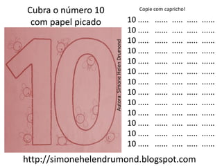 Cubra o número 10                                      Copie com capricho!

 com papel picado                                  10 .....   ......   .....   .....   ......
                                                   10 .....   ......   .....   .....   ......
                                                   10 .....   ......   .....   .....   ......




                    Autora: Simone Helen Drumond
                                                   10 .....   ......   .....   .....   ......
                                                   10 .....   ......   .....   .....   ......
                                                   10 .....   ......   .....   .....   ......
                                                   10 .....   ......   .....   .....   ......
                                                   10 .....   ......   .....   .....   ......
                                                   10 .....   ......   .....   .....   ......
                                                   10 .....   ......   .....   .....   ......
                                                   10 .....   ......   .....   .....   ......
                                                   10 .....   ......   .....   .....   ......
                                                   10 .....   ......   .....   .....   ......
http://simonehelendrumond.blogspot.com
 