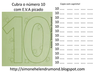 Cubra o número 10                                      Copie com capricho!

 com E.V.A picado                                  10 .....   ......   .....   .....   ......
                                                   10 .....   ......   .....   .....   ......
                                                   10 .....   ......   .....   .....   ......




                    Autora: Simone Helen Drumond
                                                   10 .....   ......   .....   .....   ......
                                                   10 .....   ......   .....   .....   ......
                                                   10 .....   ......   .....   .....   ......
                                                   10 .....   ......   .....   .....   ......
                                                   10 .....   ......   .....   .....   ......
                                                   10 .....   ......   .....   .....   ......
                                                   10 .....   ......   .....   .....   ......
                                                   10 .....   ......   .....   .....   ......
                                                   10 .....   ......   .....   .....   ......
                                                   10 .....   ......   .....   .....   ......
http://simonehelendrumond.blogspot.com
 