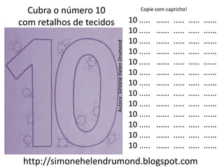 Cubra o número 10                                          Copie com capricho!

com retalhos de tecidos                                  10 .....   ......   .....   .....   ......
                                                         10 .....   ......   .....   .....   ......
                                                         10 .....   ......   .....   .....   ......




                          Autora: Simone Helen Drumond
                                                         10 .....   ......   .....   .....   ......
                                                         10 .....   ......   .....   .....   ......
                                                         10 .....   ......   .....   .....   ......
                                                         10 .....   ......   .....   .....   ......
                                                         10 .....   ......   .....   .....   ......
                                                         10 .....   ......   .....   .....   ......
                                                         10 .....   ......   .....   .....   ......
                                                         10 .....   ......   .....   .....   ......
                                                         10 .....   ......   .....   .....   ......
                                                         10 .....   ......   .....   .....   ......
 http://simonehelendrumond.blogspot.com
 