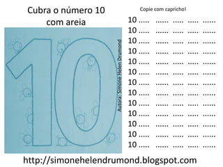 Cubra o número 10                                      Copie com capricho!

    com areia                                      10 .....   ......   .....   .....   ......
                                                   10 .....   ......   .....   .....   ......
                                                   10 .....   ......   .....   .....   ......




                    Autora: Simone Helen Drumond
                                                   10 .....   ......   .....   .....   ......
                                                   10 .....   ......   .....   .....   ......
                                                   10 .....   ......   .....   .....   ......
                                                   10 .....   ......   .....   .....   ......
                                                   10 .....   ......   .....   .....   ......
                                                   10 .....   ......   .....   .....   ......
                                                   10 .....   ......   .....   .....   ......
                                                   10 .....   ......   .....   .....   ......
                                                   10 .....   ......   .....   .....   ......
                                                   10 .....   ......   .....   .....   ......
http://simonehelendrumond.blogspot.com
 