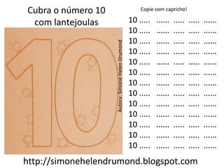Cubra o número 10                                      Copie com capricho!

 com lantejoulas                                   10 .....   ......   .....   .....   ......
                                                   10 .....   ......   .....   .....   ......
                                                   10 .....   ......   .....   .....   ......




                    Autora: Simone Helen Drumond
                                                   10 .....   ......   .....   .....   ......
                                                   10 .....   ......   .....   .....   ......
                                                   10 .....   ......   .....   .....   ......
                                                   10 .....   ......   .....   .....   ......
                                                   10 .....   ......   .....   .....   ......
                                                   10 .....   ......   .....   .....   ......
                                                   10 .....   ......   .....   .....   ......
                                                   10 .....   ......   .....   .....   ......
                                                   10 .....   ......   .....   .....   ......
                                                   10 .....   ......   .....   .....   ......
http://simonehelendrumond.blogspot.com
 
