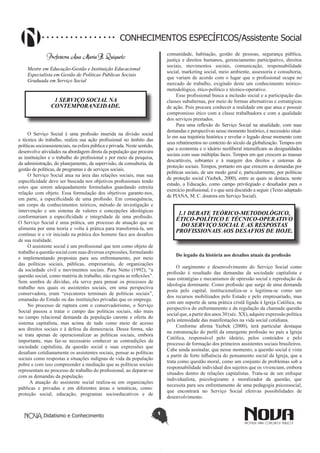 Didatismo e Conhecimento 1
CONHECIMENTOS ESPECÍFICOS/Assistente Social
Professora Ana Maria B. Quiqueto
Mestre em Educação-Gestão e Instituição Educacional
Especialista em Gestão de Políticas Públicas Sociais
Graduada em Serviço Social
1 SERVIÇO SOCIAL NA
CONTEMPORANEIDADE.
O Serviço Social é uma profissão inserida na divisão social
e técnica do trabalho, realiza sua ação profissional no âmbito das
políticas socioassistenciais, na esfera pública e privada. Neste sentido,
desenvolve atividades na abordagem direta da população que procura
as instituições e o trabalho do profissional e por meio da pesquisa,
da administração, do planejamento, da supervisão, da consultoria, da
gestão de políticas, de programas e de serviços sociais.
O Serviço Social atua na área das relações sociais, mas sua
especificidade deve ser buscada nos objetivos profissionais tendo
estes que serem adequadamente formulados guardando estreita
relação com objeto. Essa formulação dos objetivos garante-nos,
em parte, a especificidade de uma profissão. Em consequência,
um corpo de conhecimentos teóricos, método de investigação e
intervenção e um sistema de valores e concepções ideológicas
conformariam a especificidade e integridade de uma profissão.
O Serviço Social é uma prática, um processo de atuação que se
alimenta por uma teoria e volta à prática para transformá-la, um
contínuo ir e vir iniciado na prática dos homens face aos desafios
de sua realidade.
O assistente social é um profissional que tem como objeto de
trabalho a questão social com suas diversas expressões, formulando
e implementando propostas para seu enfrentamento, por meio
das políticas sociais, públicas, empresariais, de organizações
da sociedade civil e movimentos sociais. Para Netto (1992), “a
questão social, como matéria de trabalho, não esgota as reflexões”.
Sem sombra de dúvidas, ela serve para pensar os processos de
trabalho nos quais os assistentes sociais, em uma perspectiva
conservadora, eram “executores terminais de políticas sociais”,
emanadas do Estado ou das instituições privadas que os emprega.
No processo de ruptura com o conservadorismo, o Serviço
Social passou a tratar o campo das políticas sociais, não mais
no campo relacional demanda da população carente e oferta do
sistema capitalista, mas acima de tudo como meio de acesso
aos direitos sociais e à defesa da democracia. Dessa forma, não
se trata apenas de operacionalizar as políticas sociais, embora
importante, mas faz-se necessário conhecer as contradições da
sociedade capitalista, da questão social e suas expressões que
desafiam cotidianamente os assistentes sociais, pensar as políticas
sociais como respostas a situações indignas de vida da população
pobre e com isso compreender a mediação que as políticas sociais
representam no processo de trabalho do profissional, ao deparar-se
com as demandas da população.
A atuação do assistente social realiza-se em organizações
públicas e privadas e em diferentes áreas e temáticas, como:
proteção social, educação, programas socioeducativos e de
comunidade, habitação, gestão de pessoas, segurança pública,
justiça e direitos humanos, gerenciamento participativo, direitos
sociais, movimentos sociais, comunicação, responsabilidade
social, marketing social, meio ambiente, assessoria e consultoria,
que variam de acordo com o lugar que o profissional ocupa no
mercado de trabalho, exigindo deste um conhecimento teórico-
metodológico, ético-político e técnico-operativo.
Esse profissional busca a inclusão social e a participação das
classes subalternas, por meio de formas alternativas e estratégicas
de ação. Pois procura conhecer a realidade em que atua e possuir
compromisso ético com a classe trabalhadora e com a qualidade
dos serviços prestados.
Para uma reflexão do Serviço Social na atualidade, com suas
demandas e perspectivas nesse momento histórico, é necessário situá-
lo em sua trajetória histórica e revelar o legado desse momento com
seus rebatimentos no contexto do século da globalização. Tempos em
que a economia e o ideário neoliberal intensificam as desigualdades
sociais com suas múltiplas faces. Tempos em que crescem as massas
descartáveis, sobrantes e à margem dos direitos e sistemas de
proteção sociais. Tempos, portanto em que crescem as demandas por
políticas sociais, de um modo geral e, particularmente, por políticas
de proteção social (Yazbek, 2000), entre as quais se destaca, neste
estudo, a Educação, como campo privilegiado e desafiador para o
exercício profissional, é o que será discutido a seguir. (Texto adaptado
de PIANA, M. C. doutora em Serviço Social).
1.1 DEBATE TEÓRICO-METODOLÓGICO,
ÉTICO-POLÍTICO E TÉCNICO-OPERATIVO
DO SERVIÇO SOCIAL E AS RESPOSTAS
PROFISSIONAIS AOS DESAFIOS DE HOJE.
Do legado da história aos desafios atuais da profissão
O surgimento e desenvolvimento do Serviço Social como
profissão é resultado das demandas da sociedade capitalista e
suas estratégias e mecanismos de opressão social e reprodução da
ideologia dominante. Como profissão que surge de uma demanda
posta pelo capital, institucionaliza-se e legitima-se como um
dos recursos mobilizados pelo Estado e pelo empresariado, mas
com um suporte de uma prática cristã ligada à Igreja Católica, na
perspectiva do enfrentamento e da regulação da chamada questão
social que, a partir dos anos 30 (séc. XX), adquire expressão política
pela intensidade das manifestações na vida social cotidiana.
Conforme afirma Yazbek (2000), terá particular destaque
na estruturação do perfil da emergente profissão no país a Igreja
Católica, responsável pelo ideário, pelos conteúdos e pelo
processo de formação dos primeiros assistentes sociais brasileiros.
Cabe ainda assinalar, que nesse momento, a questão social é vista
a partir de forte influência do pensamento social da Igreja, que a
trata como questão moral, como um conjunto de problemas sob a
responsabilidade individual dos sujeitos que os vivenciam, embora
situados dentro de relações capitalistas. Trata-se de um enfoque
individualista, psicologizante e moralizador da questão, que
necessita para seu enfrentamento de uma pedagogia psicossocial,
que encontrará no Serviço Social efetivas possibilidades de
desenvolvimento.
 