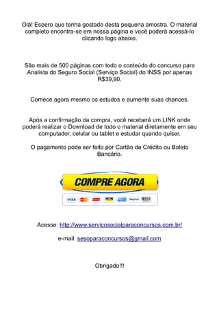 Olá! Espero que tenha gostado desta pequena amostra. O material
completo encontra-se em nossa página e você poderá acessá-lo
clicando logo abaixo.
São mais de 500 páginas com todo o conteúdo do concurso para
Analista do Seguro Social (Serviço Social) do INSS por apenas
R$39,90.
Comece agora mesmo os estudos e aumente suas chances.
Após a confirmação da compra, você receberá um LINK onde
poderá realizar o Download de todo o material diretamente em seu
computador, celular ou tablet e estudar quando quiser.
O pagamento pode ser feito por Cartão de Crédito ou Boleto
Bancário.
Acesse: http://www.servicosocialparaconcursos.com.br/
e-mail: sesoparaconcursos@gmail.com
Obrigado!!!
 