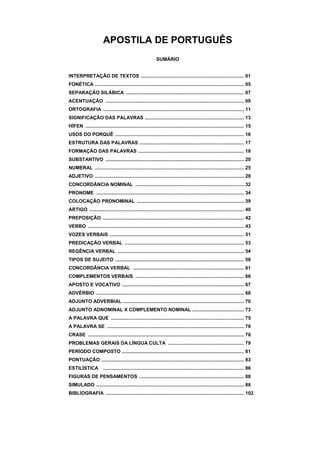APOSTILA DE PORTUGUÊS
SUMÁRIO
INTERPRETAÇÃO DE TEXTOS ............................................................................ 01
FONÉTICA .............................................................................................................. 05
SEPARAÇÃO SILÁBICA ....................................................................................... 07
ACENTUAÇÃO ...................................................................................................... 09
ORTOGRAFIA ........................................................................................................ 11
SIGNIFICAÇÃO DAS PALAVRAS ......................................................................... 13
HÍFEN ..................................................................................................................... 15
USOS DO PORQUÊ ............................................................................................... 16
ESTRUTURA DAS PALAVRAS ............................................................................. 17
FORMAÇÃO DAS PALAVRAS .............................................................................. 18
SUBSTANTIVO ...................................................................................................... 20
NUMERAL .............................................................................................................. 25
ADJETIVO .............................................................................................................. 28
CONCORDÂNCIA NOMINAL ................................................................................ 32
PRONOME ............................................................................................................. 34
COLOCAÇÃO PRONOMINAL ............................................................................... 39
ARTIGO .................................................................................................................. 40
PREPOSIÇÃO ........................................................................................................ 42
VERBO ................................................................................................................... 43
VOZES VERBAIS ................................................................................................... 51
PREDICAÇÃO VERBAL ........................................................................................ 53
REGÊNCIA VERBAL ............................................................................................. 54
TIPOS DE SUJEITO ............................................................................................... 58
CONCORDÂNCIA VERBAL .................................................................................. 61
COMPLEMENTOS VERBAIS ................................................................................ 66
APOSTO E VOCATIVO .......................................................................................... 67
ADVÉRBIO ............................................................................................................. 68
ADJUNTO ADVERBIAL ......................................................................................... 70
ADJUNTO ADNOMINAL X COMPLEMENTO NOMINAL ...................................... 73
A PALAVRA QUE .................................................................................................. 75
A PALAVRA SE ..................................................................................................... 76
CRASE ................................................................................................................... 78
PROBLEMAS GERAIS DA LÍNGUA CULTA ........................................................ 79
PERÍODO COMPOSTO .......................................................................................... 81
PONTUAÇÃO ......................................................................................................... 83
ESTILÍSTICA ........................................................................................................ 86
FIGURAS DE PENSAMENTOS ............................................................................. 88
SIMULADO ............................................................................................................. 88
BIBLIOGRAFIA ...................................................................................................... 102
 