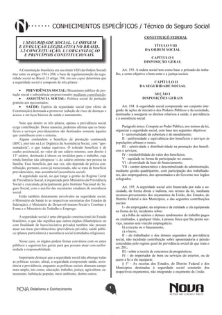 Didatismo e Conhecimento 1
CONHECIMENTOS ESPECÍFICOS / Técnico do Seguro Social
1 SEGURIDADE SOCIAL. 1.1 ORIGEM
E EVOLUÇÃO LEGISLATIVA NO BRASIL.
1.2 CONCEITUAÇÃO. 1.3 ORGANIZAÇÃO
E PRINCÍPIOS CONSTITUCIONAIS.
A Constituição brasileira em seu título VIII (da Ordem Social)
traz entre os artigos 194 e 204, a base da regulamentação da segu-
ridade social no Brasil. O artigo 194, em seu caput determina que
a seguridade social é composta de três pilares:
•	 PREVIDÊNCIA SOCIAL: Mecanismo público de pro-
teção social e subsistência proporcionados mediante contribuição;
•	 ASSISTÊNCIA SOCIAL: Política social de proteção
gratuita aos necessitados;
•	 SAÚDE: Espécie da seguridade social (por efeito da
Constituição) destinada a promover redução de risco de doenças e
acesso a serviços básicos de saúde e saneamento.
Note que dentre os três pilares, apenas a previdência social
exige contribuição. Dessa maneira, podemos afirmar que os bene-
fícios e serviços previdenciários são destinados somente àqueles
que contribuem com o sistema.
Alguns confundem o benefício de prestação continuada
(BPC), previsto na Lei Orgânica da Assistência Social, com “apo-
sentadoria”, o que traduz equívoco. O referido benefício é de
cunho assistencial, no valor de um salário mínimo, sem direito à
13º salário, destinado à idosos ou inválidos para o trabalho, cuja
renda familiar não ultrapasse ¼ do salário mínimo por pessoa na
família. Esse benefício, por sua vez, não depende de prévia con-
tribuição, portanto, como já mencionado, não se trata de benefício
previdenciário, mas assistêncial (assistência social).
A seguridade social, no que tange a gestão do Regime Geral
de Previdência Social, é organizada pelo Ministério da Previdência
Social e executada principalmente pelo Instituto Nacional do Se-
guro Social, com o auxílio das secretarias estaduais de assistência
social.
Estão também diretamente envolvidos na seguridade social,
o Ministério da Saúde (e as respectivas secretarias dos Estados da
federação), o Ministério do Desenvolvimento Social e Combate à
Fome e o Ministério do Trabalho e Emprego.
A seguridade social é uma obrigação constitucional do Estado
brasileiro, o que não significa que outros órgãos (filantrópicos ou
com finalidade de lucro/iniciativa privada) também não possam
atuar nas áreas previdenciárias (previdência privada), saúde públi-
ca (planos particulares) e assistência social (entidades religiosas).
Nesse caso, os órgãos podem firmar convênios com os entes
públicos e seguirem leis gerais para que possam atuar com unifor-
midade e responsabilidade.
Importante destacar que a seguridade social não abrange todas
as políticas sociais, afinal, a seguridade compreende saúde, assis-
tência e previdência, enquanto as políticas sociais abarcam campo
mais amplo, tais como; educação, trabalho, justiça, agricultura, sa-
neamento, habitação popular, meio ambiente, dentre outros.
CONSTITUIÇÕ FEDERAL
TÍTULO VIII
DA ORDEM SOCIAL
CAPÍTULO I
DISPOSIÇÃO GERAL
Art. 193. A ordem social tem como base o primado do traba-
lho, e como objetivo o bem-estar e a justiça sociais.
 CAPÍTULO II
DA SEGURIDADE SOCIAL
SEÇÃO I
DISPOSIÇÕES GERAIS
Art. 194. A seguridade social compreende um conjunto inte-
grado de ações de iniciativa dos Poderes Públicos e da sociedade,
destinadas a assegurar os direitos relativos à saúde, à previdência
e à assistência social.
Parágrafo único. Compete ao Poder Público, nos termos da lei,
organizar a seguridade social, com base nos seguintes objetivos:
I - universalidade da cobertura e do atendimento;
II - uniformidade e equivalência dos benefícios e serviços às
populações urbanas e rurais;
III - seletividade e distributividade na prestação dos benefí-
cios e serviços;
IV - irredutibilidade do valor dos benefícios;
V - equidade na forma de participação no custeio;
VI - diversidade da base de financiamento;
VII - caráter democrático e descentralizado da administração,
mediante gestão quadripartite, com participação dos trabalhado-
res, dos empregadores, dos aposentados e do Governo nos órgãos
colegiados. 
Art. 195. A seguridade social será financiada por toda a so-
ciedade, de forma direta e indireta, nos termos da lei, mediante
recursos provenientes dos orçamentos da União, dos Estados, do
Distrito Federal e dos Municípios, e das seguintes contribuições
sociais: 
I - do empregador, da empresa e da entidade a ela equiparada
na forma da lei, incidentes sobre: 
a) a folha de salários e demais rendimentos do trabalho pagos
ou creditados, a qualquer título, à pessoa física que lhe preste ser-
viço, mesmo sem vínculo empregatício;
b) a receita ou o faturamento; 
c) o lucro; 
II - do trabalhador e dos demais segurados da previdência
social, não incidindo contribuição sobre aposentadoria e pensão
concedidas pelo regime geral de previdência social de que trata o
art. 201;
III - sobre a receita de concursos de prognósticos.
IV - do importador de bens ou serviços do exterior, ou de
quem a lei a ele equiparar.
§ 1º - As receitas dos Estados, do Distrito Federal e dos
Municípios destinadas à seguridade social constarão dos
respectivos orçamentos, não integrando o orçamento da União.
 