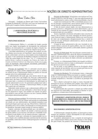 Didatismo e Conhecimento 1
NOÇÕES DE DIREITO ADMINISTRATIVO
Bruno Tulim e Silva
Advogado – Graduado em Direito pelo Centro Universitário
Eurípedes de Marília/SP, UNIVEM; com Curso de Atualização em
Direito pelo Complexo Jurídico Damásio de Jesus.
1 ADMINISTRAÇÃO PÚBLICA:
PRINCÍPIOS BÁSICOS.
PRINCÍPIOS BÁSICOS
A Administração Pública é a atividade do Estado exercida
pelos seus órgãos encarregados do desempenho das atribuições
públicas, em outras palavras é o conjunto de órgãos e funções ins-
tituídos e necessários para a obtenção dos objetivos do governo.
A atividade administrativa, em qualquer dos poderes ou esfe-
ras, obedece aos princípios da legalidade, impessoalidade, mora-
lidade, publicidade e eficiência, como impõe a norma fundamental
do artigo 37 da Constituição da República Federativa do Brasil de
1988, que assim dispõe em seu caput: “Art. 37. A administração
pública direta e indireta de qualquer dos Poderes da União, dos
Estados, do Distrito Federal e dos Municípios obedecerá aos prin-
cípios de legalidade, impessoalidade, moralidade, publicidade e
eficiência e, também, ao seguinte”.
Princípio da Legalidade: Este é o principal conceito para a
configuração do regime jurídico-administrativo, pois se justifica
no sentido de que a Administração Pública só poderá ser exercida
quando estiver em conformidade com a Lei.
O administrador não pode agir, nem mesmo deixar de agir,
senão de acordo com o que dispõe a lei. Para que a administração
possa atuar, não basta à inexistência de proibição legal, é neces-
sária para tanto a existência de determinação ou autorização da
atuação administrativa na lei. Os particulares podem fazer tudo o
que a lei não proíba, entretanto a Administração Pública só pode
fazer aquilo que a lei autorizar.
Importante ainda esclarecer que a administração pública está
obrigada, no exercício de suas atribuições, à observância não ape-
nas dos dispositivos legais, mas também em respeito aos princí-
pios jurídicos como um todo, inclusive aos atos e normas editadas
pela própria administração pública.
Princípio da Impessoalidade: Por tal princípio temos que aAd-
ministração Pública tem que manter uma posição de neutralidade
em relação aos seus administrados, não podendo prejudicar nem
mesmo privilegiar quem quer que seja. Dessa forma a Administra-
ção pública deve servir a todos, sem distinção ou aversões pessoais
ou partidárias, buscando sempre atender ao interesse público.
Impede o princípio da impessoalidade que o ato administrati-
vo seja emanado com o objetivo de atender a interesses pessoais
do agente público ou de terceiros, devendo ter a finalidade exclu-
sivamente ao que dispõe a lei, de maneira eficiente e impessoal.
Ressalta-se ainda que o princípio da impessoalidade tem es-
treita relação com o também principio constitucional da isonomia,
ou igualdade, sendo dessa forma vedada perseguições ou benesses
pessoais.
Princípio da Moralidade: Tal princípio vem expresso na Cons-
tituição Federal no caput do artigo 37, que trata especificamente da
moral administrativa, onde se refere à ideia de probidade e boa-fé.
A partir da Constituição de 1988, a moralidade passou ao sta-
tus de principio constitucional, dessa maneira pode-se dizer que
um ato imoral é também um ato inconstitucional.
A falta da moral comum impõe, nos atos administrativos a
presença coercitiva e obrigatória da moral administrativa, que se
constitui de um conjunto de regras e normas de conduta impostas
ao administrador da coisa pública.
Assim o legislador constituinte utilizando-se dos conceitos da
Moral e dos Costumes uma fonte subsidiária do Direito positivo,
como forma de impor à Administração Pública, por meio de juízo
de valor, um comportamento obrigatoriamente ético e moral no
exercício de suas atribuições administrativas, através do pressu-
posto da moralidade.
A noção de moral administrativa não esta vinculada às con-
vicções intimas e pessoais do agente público, mas sim a noção de
atuação adequada e ética perante a coletividade, durante a gerência
da coisa pública.
Princípio da Publicidade: Por este principio constitucional, te-
mos que a administração tem o dever de oferecer transparência de
todos os atos que praticar, e de todas as informações que estejam
armazenadas em seus bancos de dados referentes aos administra-
dos.
Portanto, se a Administração Pública tem atuação na defesa e
busca aos interesses coletivos, todas as informações e atos pratica-
dos devem ser acessíveis aos cidadãos.
Por tal razão, os atos públicos devem ter divulgação oficial
como requisito de sua eficácia, salvo as exceções previstas em lei,
onde o sigilo deve ser mantido e preservado.
Princípio da Eficiência: Por tal principio temos a imposição
exigível à Administração Pública de manter ou ampliar a qualida-
de dos serviços que presta ou põe a disposição dos administrados,
evitando desperdícios e buscando a excelência na prestação dos
serviços.
Tem o objetivo principal de atingir as metas, buscando boa
prestação de serviço, da maneira mais simples, mais célere e mais
econômica, melhorando o custo-benefício da atividade da admi-
nistração pública.
O administrador deve procurar a solução que melhor atenda
aos interesses da coletividade, aproveitando ao máximo os recur-
sos públicos, evitando dessa forma desperdícios.
2 PODERES ADMINISTRATIVOS: PODER
HIERÁRQUICO; PODER DISCIPLINAR; PO-
DER DE POLÍCIA; USO E ABUSO DO PODER. 
DOS PODERES ADMINISTRATIVOS
AAdministração é dotada de poderes ou prerrogativas instru-
mentais que garantem o efetivo desempenho de suas atribuições
que lhe são legalmente definidas.
Os poderes administrativos são o conjunto de prerrogativas
que a Administração Pública possui para alcançar os fins almeja-
dos pelo Estado, tais poderes são inerentes à Administração Pú-
 