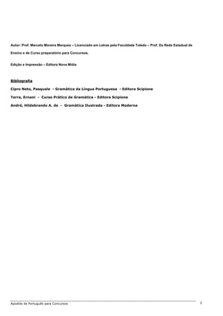 Autor: Prof. Marcelo Moreira Marques – Licenciado em Letras pela Faculdade Toledo – Prof. Da Rede Estadual de
Ensino e de Curso preparatório para Concursos.
Edição e Impressão – Editora Nova Mídia
Bibliografia
Cipro Neto, Pasquale - Gramática da Língua Portuguesa - Editora Scipione
Terra, Ernani - Curso Prático de Gramática - Editora Scipione
André, Hildebrando A. de - Gramática Ilustrada - Editora Moderna
Apostila de Português para Concursos 2
 