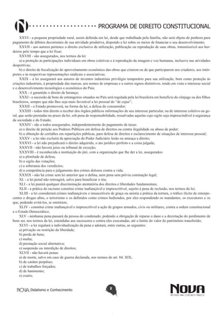 Didatismo e Conhecimento 2
PROGRAMA DE DIREITO CONSTITUCIONAL
XXVI - a pequena propriedade rural, assim definida em lei, desde que trabalhada pela família, não será objeto de penhora para
pagamento de débitos decorrentes de sua atividade produtiva, dispondo a lei sobre os meios de financiar o seu desenvolvimento;
XXVII - aos autores pertence o direito exclusivo de utilização, publicação ou reprodução de suas obras, transmissível aos her-
deiros pelo tempo que a lei fixar;
XXVIII - são assegurados, nos termos da lei:
a) a proteção às participações individuais em obras coletivas e à reprodução da imagem e voz humanas, inclusive nas atividades
desportivas;
b) o direito de fiscalização do aproveitamento econômico das obras que criarem ou de que participarem aos criadores, aos intér-
pretes e às respectivas representações sindicais e associativas;
XXIX - a lei assegurará aos autores de inventos industriais privilégio temporário para sua utilização, bem como proteção às
criações industriais, à propriedade das marcas, aos nomes de empresas e a outros signos distintivos, tendo em vista o interesse social
e o desenvolvimento tecnológico e econômico do País;
XXX - é garantido o direito de herança;
XXXI - a sucessão de bens de estrangeiros situados no País será regulada pela lei brasileira em benefício do cônjuge ou dos filhos
brasileiros, sempre que não lhes seja mais favorável a lei pessoal do “de cujus”;
XXXII - o Estado promoverá, na forma da lei, a defesa do consumidor;
XXXIII - todos têm direito a receber dos órgãos públicos informações de seu interesse particular, ou de interesse coletivo ou ge-
ral, que serão prestadas no prazo da lei, sob pena de responsabilidade, ressalvadas aquelas cujo sigilo seja imprescindível à segurança
da sociedade e do Estado;
XXXIV - são a todos assegurados, independentemente do pagamento de taxas:
a) o direito de petição aos Poderes Públicos em defesa de direitos ou contra ilegalidade ou abuso de poder;
b) a obtenção de certidões em repartições públicas, para defesa de direitos e esclarecimento de situações de interesse pessoal;
XXXV - a lei não excluirá da apreciação do Poder Judiciário lesão ou ameaça a direito;
XXXVI - a lei não prejudicará o direito adquirido, o ato jurídico perfeito e a coisa julgada;
XXXVII - não haverá juízo ou tribunal de exceção;
XXXVIII - é reconhecida a instituição do júri, com a organização que lhe der a lei, assegurados:
a) a plenitude de defesa;
b) o sigilo das votações;
c) a soberania dos veredictos;
d) a competência para o julgamento dos crimes dolosos contra a vida;
XXXIX - não há crime sem lei anterior que o defina, nem pena sem prévia cominação legal;
XL - a lei penal não retroagirá, salvo para beneficiar o réu;
XLI - a lei punirá qualquer discriminação atentatória dos direitos e liberdades fundamentais;
XLII - a prática do racismo constitui crime inafiançável e imprescritível, sujeito à pena de reclusão, nos termos da lei;
XLIII - a lei considerará crimes inafiançáveis e insuscetíveis de graça ou anistia a prática da tortura, o tráfico ilícito de entorpe-
centes e drogas afins, o terrorismo e os definidos como crimes hediondos, por eles respondendo os mandantes, os executores e os
que, podendo evitá-los, se omitirem;
XLIV - constitui crime inafiançável e imprescritível a ação de grupos armados, civis ou militares, contra a ordem constitucional
e o Estado Democrático;
XLV - nenhuma pena passará da pessoa do condenado, podendo a obrigação de reparar o dano e a decretação do perdimento de
bens ser, nos termos da lei, estendidas aos sucessores e contra eles executadas, até o limite do valor do patrimônio transferido;
XLVI - a lei regulará a individualização da pena e adotará, entre outras, as seguintes:
a) privação ou restrição da liberdade;
b) perda de bens;
c) multa;
d) prestação social alternativa;
e) suspensão ou interdição de direitos;
XLVII - não haverá penas:
a) de morte, salvo em caso de guerra declarada, nos termos do art. 84, XIX;
b) de caráter perpétuo;
c) de trabalhos forçados;
d) de banimento;
e) cruéis;
 