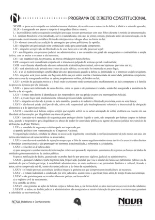 Didatismo e Conhecimento 3
PROGRAMA DE DIREITO CONSTITUCIONAL
XLVIII - a pena será cumprida em estabelecimentos distintos, de acordo com a natureza do delito, a idade e o sexo do apenado;
XLIX - é assegurado aos presos o respeito à integridade física e moral;
L - às presidiárias serão asseguradas condições para que possam permanecer com seus filhos durante o período de amamentação;
LI - nenhum brasileiro será extraditado, salvo o naturalizado, em caso de crime comum, praticado antes da naturalização, ou de
comprovado envolvimento em tráfico ilícito de entorpecentes e drogas afins, na forma da lei;
LII - não será concedida extradição de estrangeiro por crime político ou de opinião;
LIII - ninguém será processado nem sentenciado senão pela autoridade competente;
LIV - ninguém será privado da liberdade ou de seus bens sem o devido processo legal;
LV - aos litigantes, em processo judicial ou administrativo, e aos acusados em geral são assegurados o contraditório e ampla
defesa, com os meios e recursos a ela inerentes;
LVI - são inadmissíveis, no processo, as provas obtidas por meios ilícitos;
LVII - ninguém será considerado culpado até o trânsito em julgado de sentença penal condenatória;
LVIII - o civilmente identificado não será submetido à identificação criminal, salvo nas hipóteses previstas em lei;
LIX - será admitida ação privada nos crimes de ação pública, se esta não for intentada no prazo legal;
LX - a lei só poderá restringir a publicidade dos atos processuais quando a defesa da intimidade ou o interesse social o exigirem;
LXI - ninguém será preso senão em flagrante delito ou por ordem escrita e fundamentada de autoridade judiciária competente,
salvo nos casos de transgressão militar ou crime propriamente militar, definidos em lei;
LXII - a prisão de qualquer pessoa e o local onde se encontre serão comunicados imediatamente ao juiz competente e à família
do preso ou à pessoa por ele indicada;
LXIII - o preso será informado de seus direitos, entre os quais o de permanecer calado, sendo-lhe assegurada a assistência da
família e de advogado;
LXIV - o preso tem direito à identificação dos responsáveis por sua prisão ou por seu interrogatório policial;
LXV - a prisão ilegal será imediatamente relaxada pela autoridade judiciária;
LXVI - ninguém será levado à prisão ou nela mantido, quando a lei admitir a liberdade provisória, com ou sem fiança;
LXVII - não haverá prisão civil por dívida, salvo a do responsável pelo inadimplemento voluntário e inescusável de obrigação
alimentícia e a do depositário infiel;
LXVIII - conceder-se-á habeas corpus sempre que alguém sofrer ou se achar ameaçado de sofrer violência ou coação em sua
liberdade de locomoção, por ilegalidade ou abuso de poder;
LXIX - conceder-se-á mandado de segurança para proteger direito líquido e certo, não amparado por habeas corpus ou habeas
data, quando o responsável pela ilegalidade ou abuso de poder for autoridade pública ou agente de pessoa jurídica no exercício de
atribuições do Poder Público;
LXX - o mandado de segurança coletivo pode ser impetrado por:
a) partido político com representação no Congresso Nacional;
b) organização sindical, entidade de classe ou associação legalmente constituída e em funcionamento há pelo menos um ano, em
defesa dos interesses de seus membros ou associados;
LXXI - conceder-se-á mandado de injunção sempre que a falta de norma regulamentadora torne inviável o exercício dos direitos
e liberdades constitucionais e das prerrogativas inerentes à nacionalidade, à soberania e à cidadania;
LXXII - conceder-se-á habeas data:
a) para assegurar o conhecimento de informações relativas à pessoa do impetrante, constantes de registros ou bancos de dados de
entidades governamentais ou de caráter público;
b) para a retificação de dados, quando não se prefira fazê-lo por processo sigiloso, judicial ou administrativo;
LXXIII - qualquer cidadão é parte legítima para propor ação popular que vise a anular ato lesivo ao patrimônio público ou de
entidade de que o Estado participe, à moralidade administrativa, ao meio ambiente e ao patrimônio histórico e cultural, ficando o
autor, salvo comprovada má-fé, isento de custas judiciais e do ônus da sucumbência;
LXXIV - o Estado prestará assistência jurídica integral e gratuita aos que comprovarem insuficiência de recursos;
LXXV - o Estado indenizará o condenado por erro judiciário, assim como o que ficar preso além do tempo fixado na sentença;
LXXVI - são gratuitos para os reconhecidamente pobres, na forma da lei:
a) o registro civil de nascimento;
b) a certidão de óbito;
LXXVII - são gratuitas as ações de habeas corpus e habeas data, e, na forma da lei, os atos necessários ao exercício da cidadania;
LXXVIII - a todos, no âmbito judicial e administrativo, são assegurados a razoável duração do processo e os meios que garantam
a celeridade de sua tramitação.
 