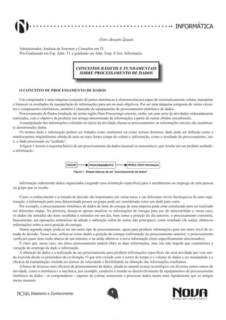 Didatismo e Conhecimento 1
INFORMÁTICA
Carlos Alexandre Quiqueto
Administrador, Analista de Sistemas e Consultor em TI.
Pós-Graduando em Esp. Adm. TI. e graduado em Adm. Emp. E Sist. Informação.
CONCEITOS BÁSICOS E FUNDAMENTAIS
SOBRE PROCESSAMENTO DE DADOS
o concEito DE ProcESSamEnto DE DaDoS
Um computador é uma máquina (conjunto de partes eletrônicas e eletromecânicas) capaz de sistematicamente coletar, manipular
e fornecer os resultados da manipulação de informações para um ou mais objetivos. Por ser uma máquina composta de vários circui-
tos e componentes eletrônicos, também é chamado de equipamento de processamento eletrônico de dados.
Processamento de Dados (tradução do termo inglês Data Processing) consiste, então, em uma série de atividades ordenadamente
realizadas, com o objetivo de produzir um arranjo determinado de informações a partir de outras obtidas inicialmente.
A manipulação das informações coletadas no início da atividade chama-se processamento; as informações iniciais são usualmen-
te denominadas dados.
Os termos dado e informação podem ser tratados como sinônimos ou como termos distintos; dado pode ser definido como a
matéria-prima originalmente obtida de uma ou mais fontes (etapa de coleta) e informação, como o resultado do processamento, isto
é, o dado processado ou “acabado”.
A figura 1 mostra o esquema básico de um processamento de dados (manual ou automático), que resulta em um produto acabado:
a informação..
Informação subentende dados organizados (segundo uma orientação específica) para o atendimento ou emprego de uma pessoa
ou grupo que os recebe.
Como o conhecimento e a tomada de decisão são importantes em várias áreas e em diferentes níveis hierárquicos de uma orga-
nização, a informação para uma determinada pessoa ou grupo pode ser considerado como um dado para outra.
Por exemplo, o processamento eletrônico de dados de ítens do estoque de uma empresa pode estar estruturado para ser realizado
em diferentes etapas. Na primeira, deseja-se apenas atualizar as informações de estoque para uso do almoxarifado e, nesse caso,
os dados (de entrada) são ítens recebidos e retirados em um dia, bem como a posição do dia anterior; o processamento consistirá,
basicamente, em operações aritméticas de adição e subtração (além de outras não principais); como resultado (de saída), obtêm-se
informações sobre a nova posição do estoque.
Numa segunda etapa, pode-se ter um outro tipo de processamento, agora para produzir informações para um outro nível de to-
mada de decisão. Nesse caso, utiliza-se como dados a posição do estoque (informação no processamento anterior; o processamento
verificará quais itens estão abaixo de um mínimo, e na saída obtém-se a nova informação (itens especificamente selecionados).
É claro que, nesse caso, um único processamento poderá obter as duas informações, mas isto não impede que constatemos a
variação do emprego de dado e informação.
A obtenção de dados e a realização de seu processamento para produzir informações específicas são uma atividade que vem sen-
do exercida desde os primórdios da civilização. O que tem variado com o correr do tempo é o volume de dados a ser manipulado e a
eficácia da manipulação, medida em termos de velocidade e flexibilidade na obtenção das informações resultantes.
A busca de técnicas mais eficazes de processamento de dados, aliada ao natural avanço tecnológico em diversos outros ramos de
atividade, como a eletrônica e a mecânica, por exemplo, conduziu o mundo ao desenvolvimento de equipamentos de processamento
eletrônico de dados - os computadores - capazes de coletar, armazenar e processar dados muito mais rapidamente que os antigos
meios manuais.
 
