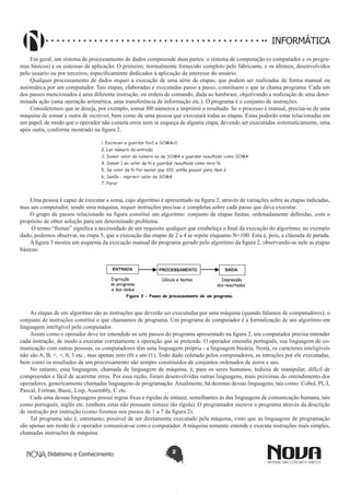 Didatismo e Conhecimento 2
informática
Em geral, um sistema de processamento de dados compreende duas partes: o sistema de computação (o computador e os progra-
mas básicos) e os sistemas de aplicação. O primeiro, normalmente fornecido completo pelo fabricante, e os últimos, desenvolvidos
pelo usuário ou por terceiros, especificamente dedicados à aplicação de interesse do usuário.
Qualquer processamento de dados requer a execução de uma série de etapas, que podem ser realizadas de forma manual ou
automática por um computador. Tais etapas, elaboradas e executadas passo a passo, constituem o que se chama programa. Cada um
dos passos mencionados é uma diferente instrução, ou ordem de comando, dada ao hardware, objetivando a realização de uma deter-
minada ação (uma operação aritmética, uma transferência de informação etc.). O programa é o conjunto de instruções.
Consideremos que se deseja, por exemplo, somar l00 números e imprimir o resultado. Se o processo é manual, precisa-se de uma
máquina de somar e outra de escrever, bem como de uma pessoa que executará todas as etapas. Estas poderão estar relacionadas em
um papel, de modo que o operador não cometa erros nem se esqueça de alguma etapa, devendo ser executadas sistematicamente, uma
após outra, conforme mostrado na figura 2. 
Uma pessoa é capaz de executar a soma, cujo algoritmo é apresentado na figura 2, através de variações sobre as etapas indicadas,
mas um computador, sendo uma máquina, requer instruções precisas e completas sobre cada passo que deva executar.
O grupo de passos relacionado na figura constitui um algoritmo: conjunto de etapas finitas, ordenadamente definidas, com o
propósito de obter solução para um determinado problema.
O termo “finitas” significa a necessidade de um requisito qualquer que estabeleça o final da execução do algoritmo; no exemplo
dado, podemos observar, na etapa 5, que a execução das etapas de 2 a 4 se repete enquanto N<100. Esta é, pois, a cláusula de parada.
A figura 3 mostra um esquema da execução manual do programa gerado pelo algoritmo da figura 2, observando-se nele as etapas
básicas: 
As etapas de um algoritmo são as instruções que deverão ser executadas por uma máquina (quando falamos de computadores); o
conjunto de instruções constitui o que chamamos de programa. Um programa de computador é a formalização de um algoritmo em
linguagem inteligível pelo computador.
Assim como o operador deve ter entendido os sete passos do programa apresentado na figura 2, um computador precisa entender
cada instrução, de modo a executar corretamente a operação que se pretende. O operador entendia português, sua linguagem de co-
municação com outras pessoas; os computadores têm uma linguagem própria - a linguagem binária. Nesta, os caracteres inteligíveis
não são A, B, +, =, 0, 3 etc., mas apenas zero (0) e um (1). Todo dado coletado pelos computadores, as intruções por ele executadas,
bem como os resultados de um processamento são sempre constituídos de conjuntos ordenados de zeros e uns.
No entanto, essa linguagem, chamada de linguagem de máquina, é, para os seres humanos, tediosa de manipular, difícil de
compreender e fácil de acarretar erros. Por essa razão, foram desenvolvidas outras linguagens, mais próximas do entendimento dos
operadores, genericamente chamadas linguagens de programação.Atualmente, há dezenas dessas linguagens, tais como: Cobol, PL/I,
Pascal, Fortran, Basic, Lisp, Assembly, C etc.
Cada uma dessas linguagens possui regras fixas e rígidas de sintaxe, semelhantes às das linguagens de comunicação humana, tais
como português, inglês etc. (embora estas não possuam sintaxe tão rígida). O programador escreve o programa através da descrição
de instrução por instrução (como fizemos nos passos de 1 a 7 da figura 2).
Tal programa não é, entretanto, possível de ser diretamente executado pela máquina, visto que as linguagens de programação
são apenas um modo de o operador comunicar-se com o computador. A máquina somente entende e executa instruções mais simples,
chamadas instruções de máquina.
 