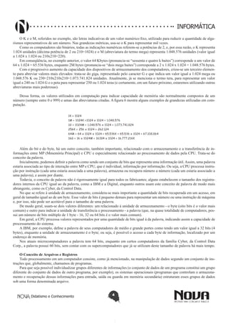 Didatismo e Conhecimento 4
informática
O K e o M, referidos no exemplo, são letras indicativas de um valor numérico fixo, utilizado para reduzir a quantidade de alga-
rismos representativos de um número. Nas grandezas métricas, usa-se o K para representar mil vezes.
Como os computadores são binários, todas as indicações numéricas referem-se a potências de 2, e, por essa razão, o K representa
1.024 unidades (décima potência de 2 ou 210=1024) e o M (abreviatura do termo mega) representa 1.048.576 unidades (valor igual
a 1.024 x 1.024 ou 210x210=220).
Em conseqüência, no exemplo anterior, o valor 64 Kbytes (pronuncia-se “sessenta e quatro k baites”) corresponde a um valor de
64 x 1.024 = 65.536 bytes, enquanto 2M bytes (pronuncia-se “dois mega baites”) corresponde a 2 x 1.024 x 1.024 = 1.048.576 bytes.
Com o progressivo aumento da capacidade dos dispositivos de armazenamento dos computadores, criou-se um terceiro elemen-
to para abreviar valores mais elevados: trata-se do giga, representado pelo caracter G e que indica um valor igual a 1.024 mega ou
1.048.576 K ou 230=210x210x210=1.073.741.824 unidades. Atualmente, já se menciona o termo tera, para representar um valor
igual a 240 ou 1.024 G e o peta para representar 250 ou 1.024 teras (e certamente, em um futuro próximo, estaremos utilizando outras
abreviaturas mais poderosas).
Dessa forma, os valores utilizados em computação para indicar capacidade de memória são normalmente compostos de um
número (sempre entre 0 e 999) e umas das abreviaturas citadas. A figura 6 mostra alguns exemplos de grandezas utilizadas em com-
putação. 
Além do bit e do byte, há um outro conceito, também importante, relacionado com o armazenamento e a transferência de in-
formações entre MP (Mmemória Principal) e CPU e especialmente relacionado ao processamento de dados pela CPU. Trata-se do
conceito da palavra.
Inicialmente, podemos definir a palavra como sendo um conjunto de bits que representa uma informação útil.Assim, uma palavra
estaria associada ao tipo de interação entre MP e CPU, que é individual, informação por informação. Ou seja, a CPU processa instru-
ção por instrução (cada uma estaria associada a uma palavra), armazena ou recupera número a número (cada um estaria associado a
uma palavra), e assim por diante.
Todavia, o conceito de palavra não é rigorosamente igual para todos os fabricantes; alguns estabelecem o tamanho dos registra-
dores internos da CPU igual ao da palavra, como a IBM e a Digital, enquanto outros usam este conceito de palavra de modo mais
abrangente, como os Cyber, da Control Data.
No que se refere à unidade de armazenamento, considera-se mais importante a quantidade de bits recuperada em um acesso, em
geral de tamanho igual ao de um byte. Esse valor de bits é pequeno demais para representar um número ou uma instrução de máquina
e, por isso, não pode ser aceitável para o tamanho de uma palavra.
De modo geral, usam-se dois valores diferentes: um relacionado á unidade de armazenamento - o byte (oito bits é o valor mais
comum) e outro para indicar a unidade de transferência e processamento - a palavra (que, na quase totalidade de computadores, pos-
sui um número de bits múltiplo de 1 byte - 16, 32 ou 64 bits é o valor mais comum).
Em geral, a CPU processa valores representados por uma quantidade de bits igual à da palavra, indicando assim a capacidade de
processamento do sistema.
A IBM, por exemplo, define a palavra de seus computadores de médio e grande portes como tendo um valor igual a 32 bits (4
bytes), enquanto a unidade de armazenamento é o byte; ou seja, é possível o acesso a cada byte de informação, localizado por um
endereço de memória.
Nos atuais microcomputadores a palavra tem 64 bits, enquanto em certos computadores da família Cyber, da Control Data
Corp., a palavra possui 60 bits, sem contar com os supercomputadores que já se utilizam deste tamanho de palavra há mais tempo.  
O Conceito de Arquivos e Registros
Todo processamento em um computador consiste, como já mencionado, na manipulação de dados segundo um conjunto de ins-
truções que, globalmente, chamamos de programas.
Para que seja possível individualizar grupos diferentes de informações (o conjunto de dados de um programa constitui um grupo
diferente do conjunto de dados de outro programa, por exemplo), os sistemas operacionais (programas que controlam o armazena-
mento e recuperação dessas informações para entrada, saída ou guarda em memória secundária) estruturam esses grupos de dados
sob uma forma denominada arquivo.
 