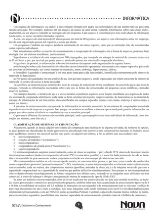 Didatismo e Conhecimento 5
informática
Um arquivo de informações (ou dados) é um conjunto formado por dados (ou informações) de um mesmo tipo ou para uma
mesma aplicação. Por exemplo, podemos ter um arquivo de alunos de uma turma (contendo informações sobre cada aluno indivi-
dualmente), ou um arquivo contendo as instruções de um programa. Cada arquivo é constituído por itens individuais de informação
(cada aluno, no nosso exemplo) chamados registros.
Assim, um arquivo de uma turma de 60 alunos possui um total de 60 registros; um arquivo com informações sobre mil emprega-
dos de uma organização possui mil registros, e assim por diante.
Um programa é também um arquivo (embora constituído de um único registro, visto que as instruções não são consideradas
como registros individuais).
Para entendermos melhor o conceito de armazenamento e recuperação de informações sob a forma de arquivos, podemos fazer
analogia com um sistema semelhante, porém manual.
Suponhamos a existência de uma empresa com 500 empregados, que manipula um estoque de material de consumo com cerca
de l0 mil itens e que, por incrível que possa parecer, ainda não possua um sistema de computação eletrônico.
Na gerência de pessoal, as informações sobre os funcionários da empresa estão organizadas da seguinte forma:
as informações sobre cada funcionário são colocadas em um formulário apropriado, estruturado com campos separados para cada
um dos itens de informação, tais como: número de matrícula, nome, endereço, departamento, salário;
o formulário é guardado (“armazenado”) em uma pasta (uma para cada funcionário), identificada externamente pelo número de
matrícula do funcionário;
as 500 pastas são guardadas em um armário de aço com gavetas (arquivo), sendo organizadas em ordem crescente de número de
matrícula (é a chave de acesso à pasta desejada).
Já a gerência de material possui controle dos itens do estoque de material de forma semelhante: há uma ficha para cada item de
estoque, contendo as informações necessárias sobre cada um; as fichas são armazenadas em pequenas caixas metálicas, chamadas
arquivos portáteis.
No exemplo descrito, o armário de aço e a caixa metálica constituem arquivos, com função semelhante aos arquivos de dados
em sistemas de computação eletrônicos; cada pasta ou ficha constitui um registro, respectivamente, do funcionário ou do material de
estoque. As informações de um funcionário são especificadas em campos separados (nome é um campo, endereço é outro campo, e
assim por diante).
A estrutura de armazenamento e recuperação de informações na memória secundária de um sistema de computação é concebida
segundo o conceito de arquivos e registros. Isso porque, na memória secundária, o sistema operacional pode guardar informações em
grupos para obter maior eficiência na transferência com a memória principal.
O processo é diferente da estrutura da memória principal, onde a preocupação é com itens individuais de informação (uma ins-
trução, um número, uma letra etc.). 
CLASSIFICAÇÃO DE SISTEMAS DE COMPUTAÇÃO
Atualmente, quando se deseja adquirir um sistema de computação para realização de alguma atividade, há milhares de opções,
as quais podem ser classificadas de modo genérico (esta classificação não é positiva nem consensual no mercado, na indústria ou no
meio acadêmico, porém é um razoável auxílio para quem vai adquirir um sistema, a fim de definir suas necessidades) em:
•	 microcomputadores;
•	 estações de trabalho (“workstations”);
•	 minicomputadores;
•	 computadores de grande porte (“mainframes”); e
•	 supercomputadores.
Os microcomputadores surgiram comercialmente, como já vimos no capítulo 1, por volta de 1974, através do desenvolvimento
dos microprocessadores (todos os componentes de uma CPU em uma única pastilha) e o nome foi dado justamente devido ao tama-
nho e à capacidade de processamento, ambos pequenos em relação aos sistemas que já existiam no mercado.
Microcomputadores também se referiam ao tipo de usuário, no caso uma única pessoa, e, por isso, eram e ainda são conhecidos
como computadores pessoais (“personal computers” - PC). Atualmente, o nome microcomputador se relaciona mais exclusivamente
com o tamanho, cada vez menor, dos componentes internos (pastilhas, unidades de disco, etc.) e da máquina inteira do que com a
capacidade computacional ou a quantidade de usuários que podem utilizá-los simultaneamente. Isso porque os microcomputadores
vêm se desenvolvendo tecnologicamente de forma vertiginosa nos últimos anos, tornando-se as máquinas mais utilizadas na área
comercial, a ponto de balançar e obrigar a reorganização interna de empresas do tipo da IBM e DEC.
Se antes um autêntico microcomputador, além de só ser usado por um usuário de cada vez (era uma unidade monolítica de tecla-
do, vídeo, processador e memória) e possuir tamanho pequeno, também tinha uma baixa capacidade de processamento (palavra de 8
e 16 bits e possibilidade de realizar até 2,5 milhões de instruções em um segundo) e de armazenamento (até no máximo 1 milhão de
palavras), atualmente isto não é mais a realidade, pois essas máquinas estão sendo fabricadas com incrível velocidade (relógios para
sincronizar o processamento, com até 300MHz, como as pastilhas Pentium II da Intel, capazes de executar muitos milhões de instru-
ções em um único segundo) e possibilitam uma enorme capacidade de armazenamento primário (mais de 4 bilhões de caracteres).
 