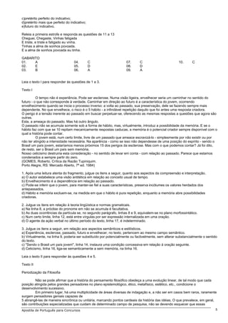 c)pretérito perfeito do indicativo;
d)pretérito mais que perfeito do indicativo;
e)futuro do indicativo.
Releia a primeira estrofe e responda as questões de 11 a 13
Cheguei, Chegaste, Vinhas fatigada
E triste, e triste e fatigado eu vinha.
Tinhas a alma de sonhos povoada.
E a alma de sonhos povoada eu tinha.
GABARITO
01. A
02. E
03. B
04. C
05. D
06. A
07. C
08. D
09. A
10. C
Leia o texto I para responder às questões de 1 a 3.
Texto I
O tempo não é experiência. Pode ser esclerose. Numa visão ligeira, envelhecer seria um caminhar no sentido do
futuro - o que não corresponde à verdade. Caminhar em direção ao futuro é a característica do jovem, ocorrendo
envelhecimento quando se inicia o processo inverso: a volta ao passado, sua preservação, dele se fazendo sempre mais
dependente. No que envelhece, o risco é o 5 hábito - a infindável repetição daquilo que foi antes uma resposta criadora.
O perigo é a tensão inerente ao passado em buscar perpetuar-se, oferecendo as mesmas respostas a questões que agora são
outras.
Esta, a ameaça do passado. Mas há outro ângulo.
O passado não se acumula somente sob a forma de hábito, mas, virtualmente, introduz a possibilidade da memória. E se o
hábito faz com que se 10 repitam mecanicamente respostas caducas, a memória é o potencial criador sempre disponível com o
qual a história pode contar.
O jovem está, num certo limite, livre de um passado que ameace escravizá-lo - simplesmente por não existir ou por
não ter atingido a intensidade necessária. Na aparência - como se isso não dependesse de uma posição do espírito - sendo o
Brasil um país jovem, estaríamos menos próximos 15 dos perigos da esclerose. Mas com o que podemos contar? Já foi dito,
de resto, ser o Brasil um país sem memória.
Nosso ceticismo destruiria esta consideração - no sentido de levar em conta - com relação ao passado. Parece que estamos
condenados a sempre partir do zero.
(GOMES, Roberto. Crítica da Razão Tupiniquim.
Porto Alegre, RS: Mercado Aberto, 7ª ed. 1984)
1. Após uma leitura atenta do fragmento, julgue os itens a seguir, quanto aos aspectos da compreensão e interpretação.
a) O autor estabelece uma visão antitética em relação ao conceito usual de tempo.
b) Envelhecimento é a dependência em relação ao passado.
c) Pode-se inferir que o jovem, para manter-se fiel a suas características, preserva incólumes os valores herdados dos
antepassados.
d) Hábito e memória excluem-se, na medida em que o hábito é pura repetição, enquanto a memória abre possibilidades
criadoras.
2. Julgue os itens em relação à teoria lingüística e normas gramaticais.
a) Na linha 8, a próclise do pronome em não se acumula é facultativa.
b) As duas ocorrências da partícula se, no segundo parágrafo, linhas 8 e 9, equivalem-se no plano morfossintático.
c) Num certo limite, linha 12, está entre vírgulas por ser expressão internalizada em uma oração.
d) O agente da ação verbal no último período do texto, linha 17, é indeterminado.
3. Julgue os itens a seguir, em relação aos aspectos semânticos e estilísticos.
a) Experiência, esclerose, passado, futuro e envelhecer, no texto, pertencem ao mesmo campo semântico.
b) Virtualmente, na linha 9, poderia ser substituído por potencialmente ou factivelmente, sem alterar substancialmente o sentido
do texto.
c) "Sendo o Brasil um país jovem", linha 14, instaura uma condição concessiva em relação à oração seguinte.
d) Ceticismo, linha 16, liga-se semanticamente a sem memória, na linha 16.
Leia o texto II para responder às questões 4 e 5.
Texto II
Periodização da Filosofia
Não se pode afirmar que a história do pensamento filosófico obedeça a uma evolução linear, de tal modo que cada
posição atingida pelos grandes pensadores no plano epistemológico, ético, metafísico, estético, etc., condicione o
desenvolvimento sucessivo.
Em primeiro lugar, há uma multiplicidade de áreas diversas de indagação e, a não ser em casos bem raros, raramente
surgem pensadores geniais capazes de
5 abrangê-las de maneira sincrônica ou unitária, marcando pontos cardeais da história das idéias. O que prevalece, em geral,
são contribuições especializadas que cuidam de determinado campo de pesquisa, não se devendo esquecer que essas
Apostila de Português para Concursos 5
 