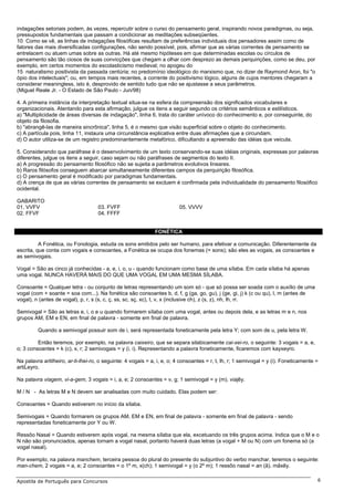 indagações setoriais podem, às vezes, repercutir sobre o curso do pensamento geral, inspirando novos paradigmas, ou seja,
pressupostos fundamentais que passam a condicionar as meditações subseqüentes.
10 Como se vê, as linhas de indagações filosóficas resultam de preferências individuais dos pensadores assim como de
fatores das mais diversificadas configurações, não sendo possível, pois, afirmar que as várias correntes de pensamento se
entrelacem ou atuem umas sobre as outras. Há até mesmo hipóteses em que determinadas escolas ou círculos de
pensamento são tão ciosos de suas convicções que chegam a olhar com desprezo as demais perquirições, como se deu, por
exemplo, em certos momentos do escolasticismo medieval; no apogeu do
15 naturalismo positivista da passada centúria; no predomínio ideológico do marxismo que, no dizer de Raymond Aron, foi "o
ópio dos intelectuais"; ou, em tempos mais recentes, a corrente do positivismo lógico, alguns de cujos mentores chegaram a
considerar meaningless, isto é, desprovido de sentido tudo que não se ajustasse a seus parâmetros.
(Miguel Reale Jr. - O Estado de São Paulo - Jun/98)
4. A primeira instância da interpretação textual situa-se na esfera da compreensão dos significados vocabulares e
organizacionais. Atentando para esta afirmação, julgue os itens a seguir segundo os critérios semânticos e estilísticos.
a) "Multiplicidade de áreas diversas de indagação", linha 6, trata do caráter unívoco do conhecimento e, por conseguinte, do
objeto da filosofia.
b) "abrangê-las de maneira sincrônica", linha 5, é o mesmo que visão superficial sobre o objeto do conhecimento.
c) A partícula pois, linha 11, instaura uma circunstância explicativa entre duas afirmações que a circundam.
d) O autor utiliza-se de um registro predominantemente metafórico, dificultando a apreensão das idéias que veicula.
5. Considerando que paráfrase é o desenvolvimento de um texto conservando-se suas idéias originais, expressas por palavras
diferentes, julgue os itens a seguir, caso sejam ou não paráfrases de segmentos do texto II.
a) A progressão do pensamento filosófico não se sujeita a parâmetros evolutivos lineares.
b) Raros filósofos conseguem abarcar simultaneamente diferentes campos da perquirição filosófica.
c) O pensamento geral é modificado por paradigmas fundamentais.
d) A crença de que as várias correntes de pensamento se excluem é confirmada pela individualidade do pensamento filosófico
ocidental.
GABARITO
01. VVFV
02. FFVF
03. FVFF
04. FFFF
05. VVVV
FONÉTICA
A Fonética, ou Fonologia, estuda os sons emitidos pelo ser humano, para efetivar a comunicação. Diferentemente da
escrita, que conta com vogais e consoantes, a Fonética se ocupa dos fonemas (= sons); são eles as vogais, as consoantes e
as semivogais.
Vogal = São as cinco já conhecidas - a, e, i, o, u - quando funcionam como base de uma sílaba. Em cada sílaba há apenas
uma vogal. NUNCA HAVERÁ MAIS DO QUE UMA VOGAL EM UMA MESMA SÍLABA.
Consoante = Qualquer letra - ou conjunto de letras representando um som só - que só possa ser soada com o auxílio de uma
vogal (com + soante = soa com...). Na fonética são consoantes b, d, f, g (ga, go, gu), j (ge, gi, j) k (c ou qu), l, m (antes de
vogal), n (antes de vogal), p, r, s (s, c, ç, ss, sc, sç, xc), t, v, x (inclusive ch), z (s, z), nh, lh, rr.
Semivogal = São as letras e, i, o e u quando formarem sílaba com uma vogal, antes ou depois dela, e as letras m e n, nos
grupos AM, EM e EN, em final de palavra - somente em final de palavra.
Quando a semivogal possuir som de i, será representada foneticamente pela letra Y; com som de u, pela letra W.
Então teremos, por exemplo, na palavra caixeiro, que se separa silabicamente cai-xei-ro, o seguinte: 3 vogais = a, e,
o; 3 consoantes = k (c), x, r; 2 semivogais = y (i, i). Representando a palavra foneticamente, ficaremos com kayxeyro.
Na palavra artilheiro, ar-ti-lhei-ro, o seguinte: 4 vogais = a, i, e, o; 4 consoantes = r, t, lh, r; 1 semivogal = y (i). Foneticamente =
artiĹeyro.
Na palavra viagem, vi-a-gem, 3 vogais = i, a, e; 2 consoantes = v, g; 1 semivogal = y (m). viajẽy.
M / N - As letras M e N devem ser analisadas com muito cuidado. Elas podem ser:
Consoantes = Quando estiverem no início da sílaba.
Semivogais = Quando formarem os grupos AM, EM e EN, em final de palavra - somente em final de palavra - sendo
representadas foneticamente por Y ou W.
Ressôo Nasal = Quando estiverem após vogal, na mesma sílaba que ela, excetuando os três grupos acima. Indica que o M e o
N não são pronunciados, apenas tornam a vogal nasal, portanto haverá duas letras (a vogal + M ou N) com um fonema só (a
vogal nasal).
Por exemplo, na palavra manchem, terceira pessoa do plural do presente do subjuntivo do verbo manchar, teremos o seguinte:
man-chem, 2 vogais = a, e; 2 consoantes = o 1º m, x(ch); 1 semivogal = y (o 2º m); 1 ressôo nasal = an (ã). mãxẽy.
Apostila de Português para Concursos 6
 